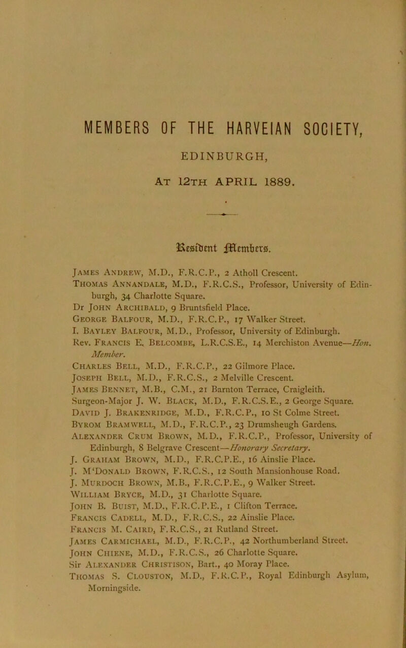 MEMBERS OF THE HARVEIAN SOCIETY, EDINBURGH, At 12th APRIL 1889. lAESi'licnt fHttnbcrg. James Andrew, M.D., F.R.C.P., 2 Atholl Crescent. Thomas A.nnandale, M.D., F.R.C.S., Professor, University of Edin- burgh, 34 Charlotte Square. Dr John Archibald, 9 Bruntsfield Place. George Balfour, M.U., F.R.C.P., 17 Walker Street. I. Bayley Balfour, M.D., Professor, University of Edinburgh. Rev. Francis E. Belcomih:, L.R.C.S.E., 14 Merchiston .\venue—Hon. Member. Charles Bell, M.D., F.R.C.P., 22 Gilmore Place. Jo.seph Bell, M.D., F.R.C.S., 2 Melville Crescent James Bennet, M.B., C.M., 21 Barnton Terrace, Craigleith. Surgeon-Major J. W. Black, M.D., F.R.C.S.E., 2 George Square. David J. Brakenridge, M.D., F.R.C.P., 10 St Colme Street Byrom Bramvvf.ll, M.D., F.R.C.P., 23 Drumsheugh Gardens. Alexander Crum Brown, M.D., F.R.C.P., Professor, University of Edinburgh, 8 Belgrave Crescent—Honorary Secretary. J. Graham Brown, M.D., F.R.C.P.E., 16 Ainslie Place. J. M'Donald Brown, F.R.C.S., 12 South Mansionhouse Road. J. Murdoch Brown, M.B., F.R.C.P.E., 9 Walker Street William Bryce, M.D., 31 Charlotte Square. John B. Buist, M.D., F.R.C.P.E., i Clifton Terrace. Francis Cadell, M.D., F.R.C.S., 22 Ainslie Place. Francis M. Cairo, F.R.C.S., 21 Rutland Street. James Carmichael, M.D., F.R.C.P., 42 Northumberland Street. John Chiene, M.D., F.R.C.S., 26 Charlotte Square. Sir Alexander Christison, Bart., 40 Moray Place. Thomas S. Clouston, M.D., F.R.C.P., Royal Edinburgh Asylum, Morningside.