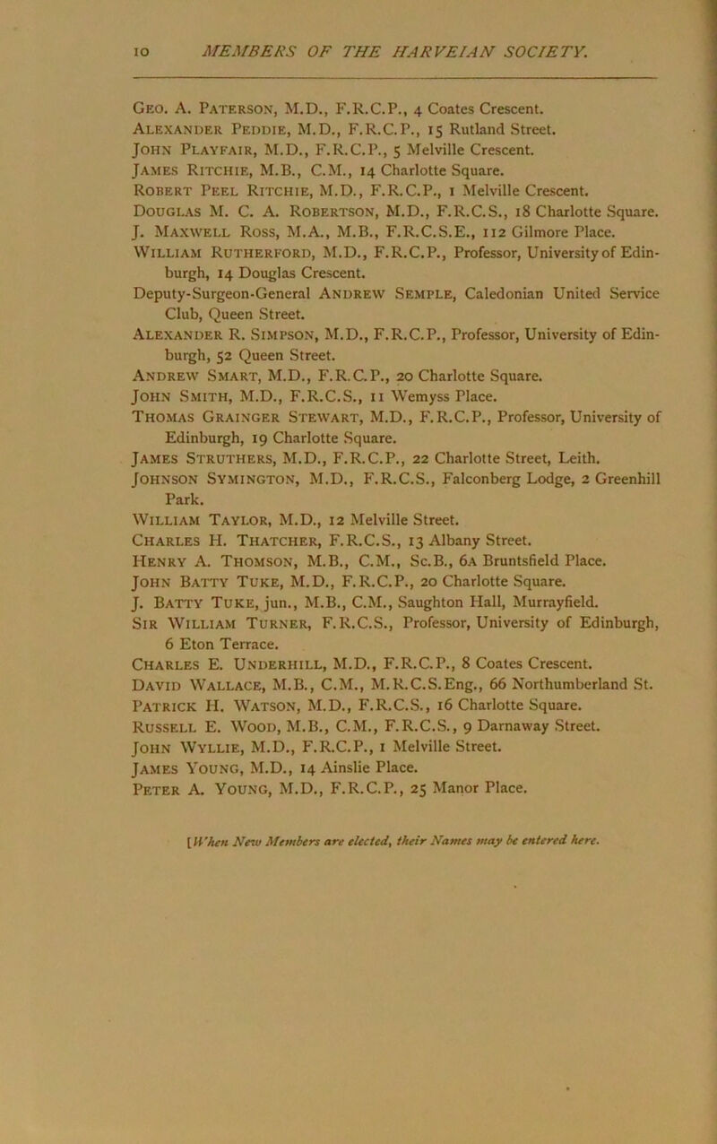 Geo. a. Paterson, M.D., F.R.C.P., 4 Coates Crescent. Alexander Peddie, M.D., F.R.C.P., 15 Rutland Street. John Playfair, M.D., F.R.C.P., 5 Melville Crescent. James Ritchie, M.B., C.M., 14 Charlotte Square. Robert Peel Ritchie, M.D., F.R.C.P., i Melville Crescent, Dougl.\s M. C. a. Robertson, M.D., F.R.C.S., 18 Charlotte Square. J. Maxwell Ross, M.A., M.B., F.R.C.S.E., 112 Gilmore Place. William Rutherford, M.D., F.R.C.P., Professor, University of Edin- burgh, 14 Douglas Crescent. Deputy-Surgeon-General Andrew Semple, Caledonian United Service Club, Queen Street. Alexander R. Simpson, M.D., F.R.C.P., Professor, University of Edin- burgh, 52 Queen Street. Andrew Smart, M.D., F.R.C.P., 20 Charlotte Square. John Smith, M.D., F.R.C.S., ii Wemyss Place. Thomas Grainger Stewart, M.D., F.R.C.P., Professor, University of Edinburgh, 19 Charlotte Square. James Struthers, M.D., F.R.C.P., 22 Charlotte Street, Leith. Johnson Symington, M.D., F.R.C.S., Falconberg Lodge, 2 Greenhill Park. William Taylor, M.D., 12 Melville Street. Charles H. Thatcher, F.R.C.S., 13 Albany Street. Henry A. Thomson, M.B., C.M., Sc.B., 6a Bruntsfield Place. John Batty Tuke, M.D., F.R.C.P., 20 Charlotte Square. J. Batty Tuke, jun., M.B., C.M., Saughton Hall, Murrayfield. Sir William Turner, F.R.C.S., Professor, University of Edinburgh, 6 Eton Terrace. Charles E. Underhill, M.D., F.R.C.P., 8 Coates Crescent. David Wallace, M.B., C.M., M.R.C.S.Eng., 66 Northumberland St. Patrick H. Watson, M.D., F.R.C..S., 16 Charlotte Square. Russell E. Wood, M.B., C.M., F.R.C.S., 9 Darnaway Street. John Wyllie, M.D., F.R.C.P., i Melville Street. James Young, M.D., 14 Ainslie Place. Peter A. Young, M.D., F.R.C.P., 25 Manor Place. \When New Members are elected, their Names may be entered here.