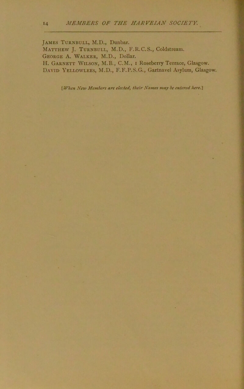 James Turnbull, M.D., Dunbar. Matthew J. Turnbull, M.D., F.R.C.S., Coldstream. George A. Walker, M.D., Dollar. H. Garnett Wilson, M.B., C.M., i Roseberry Terrace, Glasgow. David Yellowlees, M.D., F.F.P.S.G., Gartnavel Asylum, Glasgow. [ When New Members are elected, their Names may be entered herei]