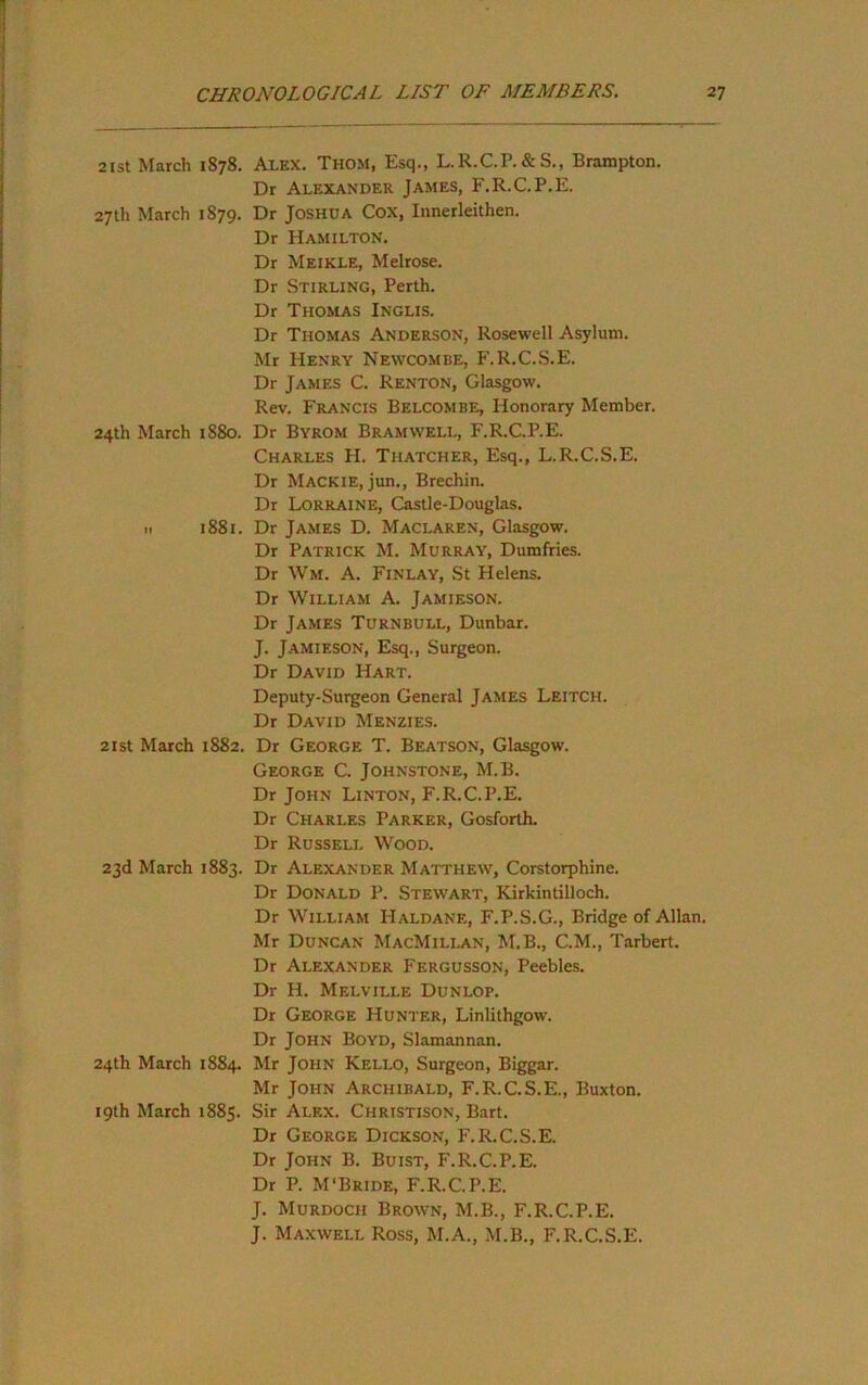 2ist March 1878. Alex. Thom, Esq., L.R.C.P.&S., Brampton. Dr Alexander James, F.R.C.P.E. 27th March 1879. Dr Joshua Cox, Innerleithen. Dr Hamilton. Dr Meikle, Melrose. Dr Stirling, Perth. Dr Thomas Inglis. Dr Thomas Anderson, Rosewell Asylum. Mr Henry Newcombe, F.R.C.S.E. Dr James C. Renton, Glasgow. Rev. Francis Belcombe, Honorary Member. 24th March 1880. Dr Byrom Bramwell, F.R.C.P.E. Charles H. Thatcher, Esq., L.R.C.S.E. Dr Mackie, jun., Brechin. Dr Lorraine, Castle-Douglas. If 1881. Dr James D. Maclaren, Glasgow. Dr Patrick M. Murray, Dumfries. Dr Wm. a. Finlay, St Helens. Dr William A. Jamieson. Dr James Turnbull, Dunbar. J. Jamieson, Esq., Surgeon. Dr David Hart. Deputy-Surgeon General James Leitch. Dr David Menzies. 2ist March 1882. Dr George T. Beatson, Glasgow. George C. Johnstone, M.B. Dr John Linton, F.R.C.P.E. Dr Charles Parker, Gosforth. Dr Russell Wood. 23d March 1883. Dr Alexander Matthew, Corstorphine. Dr Donald P. Stewart, Kirkintilloch. Dr William Haldane, F.P.S.G., Bridge of Allan. Mr Duncan MacMillan, M.B., C.M., Tarbert. Dr Alexander Fergusson, Peebles. Dr H. Melville Dunlop. Dr George Hunter, Linlithgow. Dr John Boyd, Slamannan. 24th March 1884. Mr John Kello, Surgeon, Biggar. Mr John Archibald, F.R.C.S.E., Buxton. 19th March 1885. Sir Alex. Christison, Bart. Dr George Dickson, F.R.C.S.E. Dr John B. Buist, F.R.C.P.E. Dr P. M‘Bride, F.R.C.P.E. J. Murdoch Brown, M.B., F.R.C.P.E. J. Maxwell Ross, M.A., M.B., F.R.C.S.E.