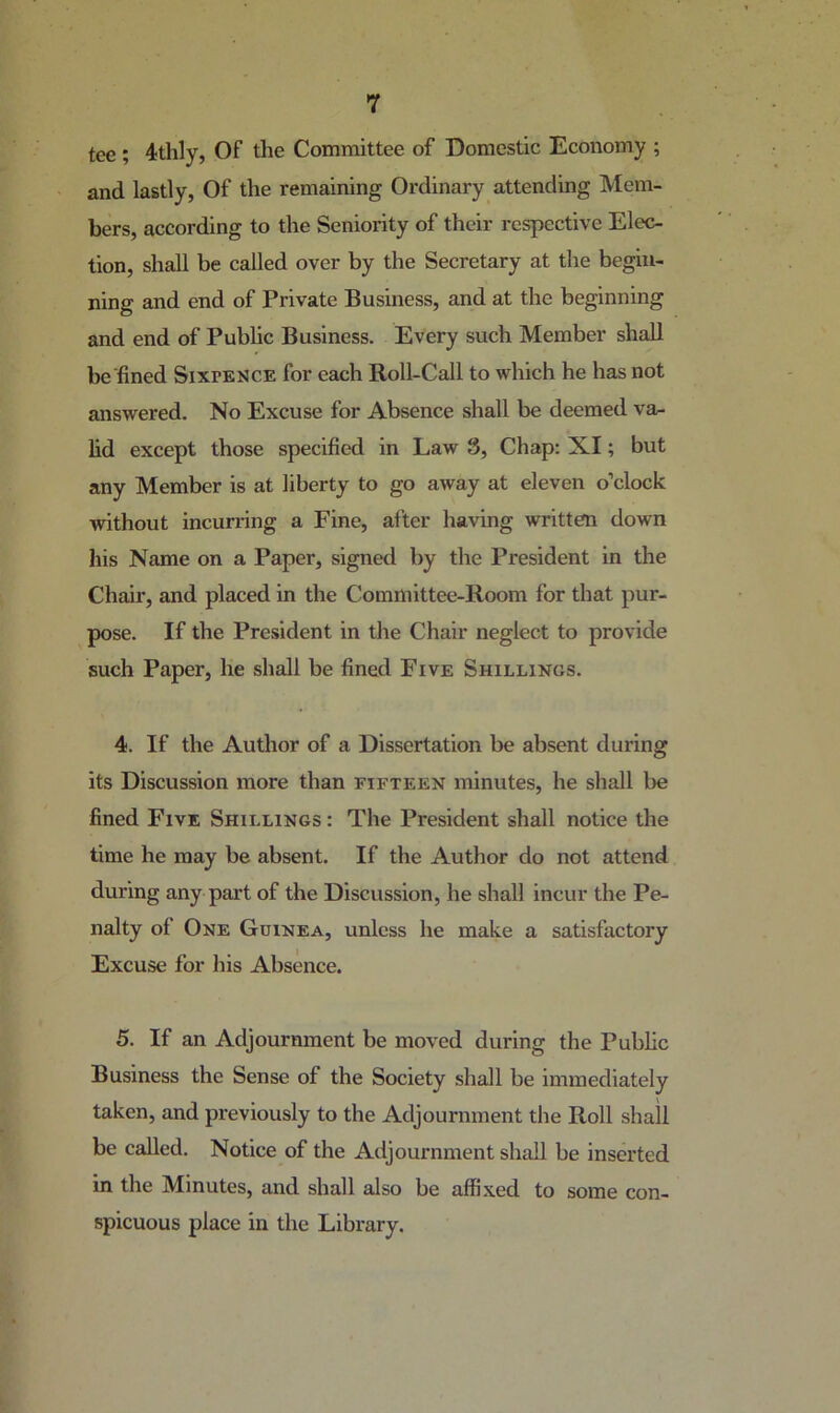 tee ; 4thly, Of the Committee of Domestic Economy ; and lastly, Of the remaining Ordinary attending Mem- bers, according to the Seniority of their respective Elec- tion, shall be called over by the Secretary at the begin- ning and end of Private Business, and at the beginning and end of Pubhc Business. Every such Member shall be fined Sixpence for each Roll-Call to which he has not answered. No Excuse for Absence shall be deemed va- hd except those specified in Law 3, Chap: XI; but any Member is at liberty to go away at eleven o’clock without incurring a Fine, after having written down his Name on a Paper, signed by the President in the Chair, and placed in the Committee-Room for that pur- pose. If the President in the Chair neglect to provide such Paper, he shall be fined Five Shillings. 4. If the Author of a Dissertation be absent during its Discussion more than fifteen minutes, he shall be fined Five Shillings : The President shall notice the time he may be absent. If the Author do not attend during any part of the Discussion, he shall incur the Pe- nalty of One Guinea, unless he make a satisfactory Excuse for his Absence. 5. If an Adjournment be moved during the Public Business the Sense of the Society shall be immediately taken, and previously to the Adjournment the Roll shall be called. Notice of the Adjournment shall be inserted in the Minutes, and shall also be affixed to some con- spicuous place in the Library.