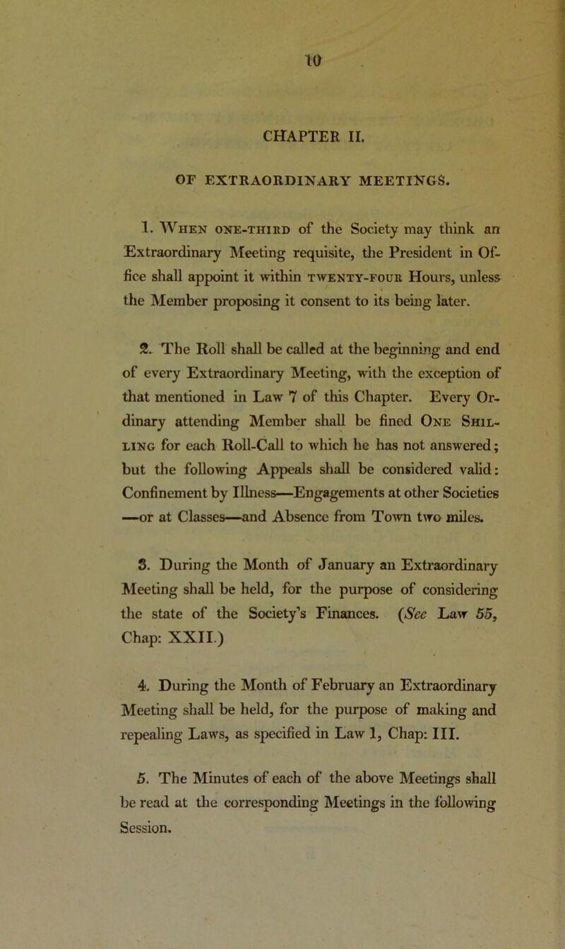 CHAPTER II. OF EXTRAORDINARY MEETINGS. 1. When one-thied of the Society may think an Extraordinary INIeeting requisite, tlie President in Of- fice shall appoint it within twenty-four Hours, unless the Member proposing it consent to its being later. 2. The Roll shall be called at the beginning and end of every Extraordinary Meeting, wdth the exception of that mentioned in Law 7 of this Chapter. Every Or- dinary attending Member shall be fined One Shil- ling for each Roll-Call to which he has not answered; but the following Appeals shall be considered valid: Confinement by Illness—Engagements at other Societies —or at Classes—and Absence from Toavti two miles. S. During the Month of January an Extraordinary Meeting shall be held, for the purpose of considering the state of the Society’s Finances. {Sec Law 55, Chap: XXII.) 4. During the Month of February an Extraordinary Meeting shall be held, for the purpose of making and repealing Laws, as specified in Law 1, Chap: III. 5. The Minutes of each of the above Meetings shall be read at the corre.sponding Meetings in the following Session.