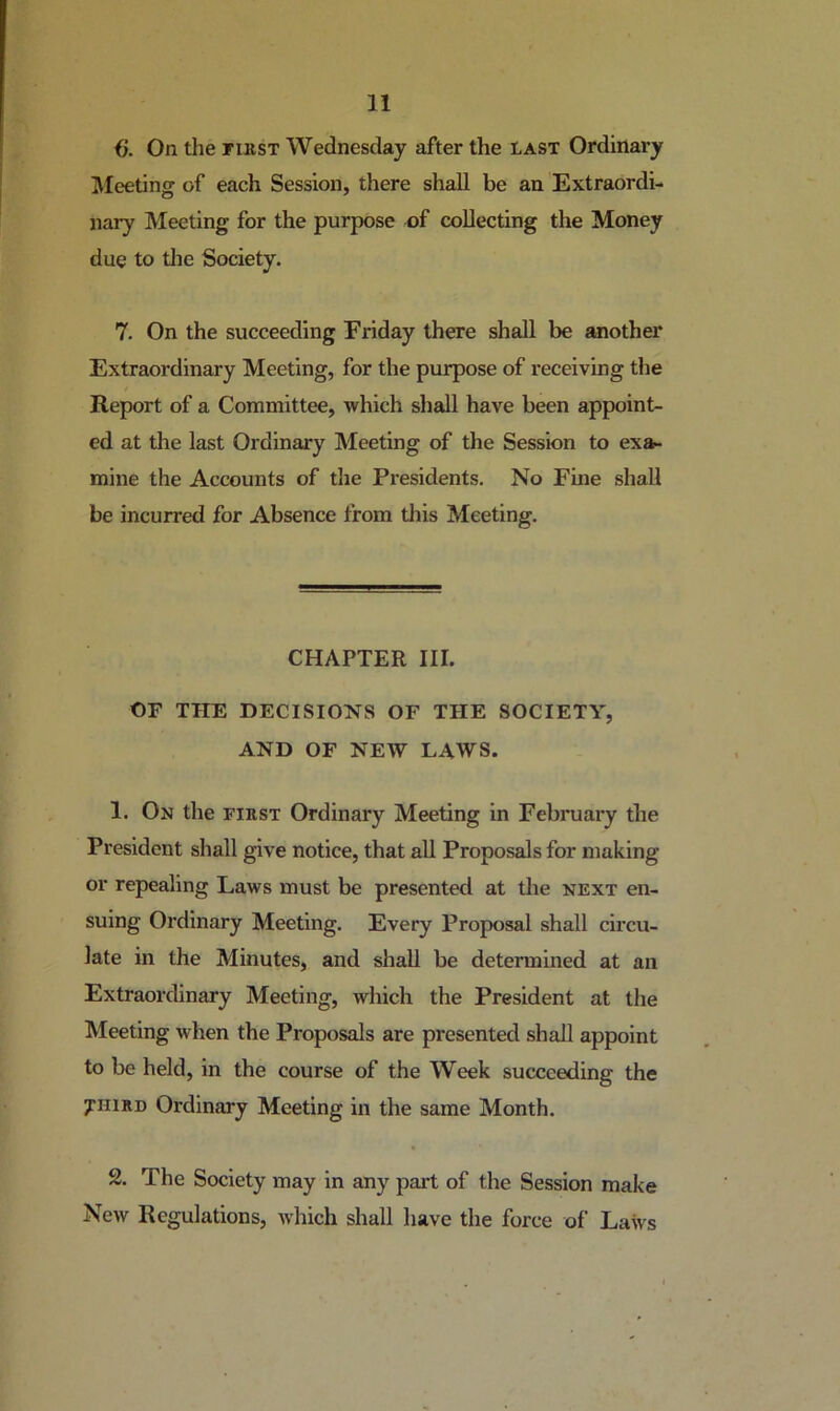 i). On the riKST Wednesday after the last Ordinary IVfeeting of each Session, there shall be an Extraordi- nary Meeting for the purpose of collecting the Money due to tlie Society. 7. On the succeeding Friday there shall be another Extraordinary Meeting, for the purpose of receiving the Report of a Committee, which shall have been appoint- ed at the last Ordinary Meeting of the Session to exa- mine the Accounts of the Presidents, No Fine shall be incurred for Absence from this Meeting. CHAPTER III. OF THE DECISIONS OF THE SOCIETY, AND OF NEW LAWS. 1. On the first Ordinary Meeting in February the President shall give notice, that all Proposals for making or repealing Laws must be presented at the next en- suing Ordinary Meeting. Every Proposal shall circu- late in the Minutes, and shall be determined at an Extraordinary Meeting, which the President at the Meeting when the Proposals are presented shall appoint to be held, in the course of the Week succeeding the THIRD Ordinary Meeting in the same Month. 2. The Society may in any part of the Session make New Regulations, which shall have the force of Laws