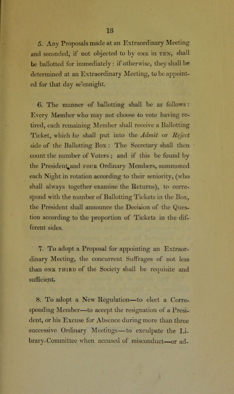 5. Any Proposals made at an Extraordinary Meeting and seconded, if not objected to by one in ten, shall be ballotted for immediately : if otherwise, they shall be determined at an Extraordinary Meeting, to be appoint- ed for that day se’ennight. 6. The manner of ballotting shall be as follows: Every Member who may not choose to vote having re- tired, each remaining IVIember shall receive a Ballotting Ticket, which he shall put into the Admit or Reject side of the Ballotting Box : The Secretary shall then ' count the number of Voters ; and if this be found by the President^and four Ordinary Members, summoned each Night in rotation according to their seniority, (who shall always together examine the B,etums), to corre- spond with the number of Ballotting Tickets in the Box, the President shall announce the Decision of the Ques- tion according to the proportion of Tickets in the dif- ferent sides. 7. To adopt a Proposal for appointing an Extraor- dinary Meeting, the concurrent Suffrages of not less than ONE THIRD of tlie Society shall be requisite and sufficient. 8. To adopt a New Regulation—to elect a Corre- sponding Member—to accept the resignation of a Presi- dent, or his Excuse for Absence during more than three successive Ordinary Meetings—to exculpate the Li- brary-Committee when accused of misconduct—or ad-