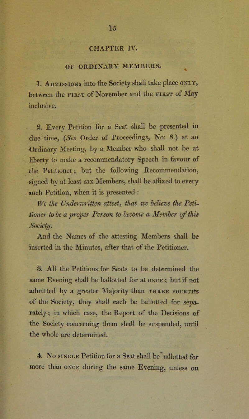 CHAPTER IV. OF ORDINARY MEMBERS. ^ 1. Admissions into the Society shall take place only, between the first of November and the first of May inclusive, 2. Every Petition for a Seat shall be presented in due time, {See Order of Proceedings, No; 8.) at an Ordinary Meeting, by a Member who shall not be at liberty to make a recommendatory Speech in favour of the Petitioner; but the following Recommendation, signed by at least six Members, shall be affixed to every such Petition, when it is presented : We the Underwritten attest, that we believe the Peii- iioner to be a proper Person to become a Member of this Society. And the Names of the attesting Members shall be inserted in the INIinutes, after that of the Petitioner. 3. All the Petitions for Seats to be determined the same Evening shall be ballotted for at once ; but if not admitted by a greater Majority than three fourths of the Society, they shall each be ballotted for sepa- rately ; in which case, the Report of the Decisions of the Society concerning them shall be suspended, until the whole are determined. 4. No SINGLE Petition for a Seat shall be'iallotted for more than once during the same Evening, unless on