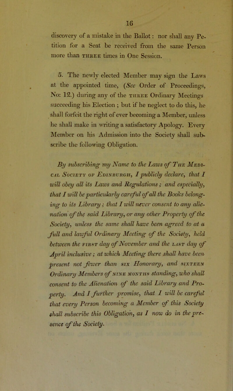 discovery of a mistake in the Ballot: nor shall any Pe- tition for a Seat be received from the same Person more than thiiee times in One Session. 5. The newly elected Member may sign the Laws at the appointed time, {See Order of Proceedings, No: 12.) during any of the thuee Ordinary Meetings succeeding his Election ; but if he neglect to do this, he shall forfeit the right of ever becoming a IMember, unless he shall make in witing a satisfactory Apology. Every Member on his Admission into the Society shall sub- scribe the following Obligation. Bij sid)scrihing my Name to the Laws of The Meth- CAL Society of Edinburgh, I publicly declare, that I will obey all its Laws and Regidations; and especially, that / will be particularly careful fall the Boolcs belong- ing to its Library; that I will never consent to any alie- nation (f the said Library, or any other Property of the Society, imless the same shall have been agreed to at a full and lawful Ordinary Meeting of the Society, held between the first day of November and the last day of April inclusive; at tvhich Meeting there shall have been present not facer than six Honorary, and sixteen Ordinary Members of nine months standing, who shall consent to the Alienation of the said Library and Pro- perty. And I further promise, that I will be careful that every Person becommg a Member f this Society shall subscribe this Obligation, as I now do in the pre- sence of the Society.