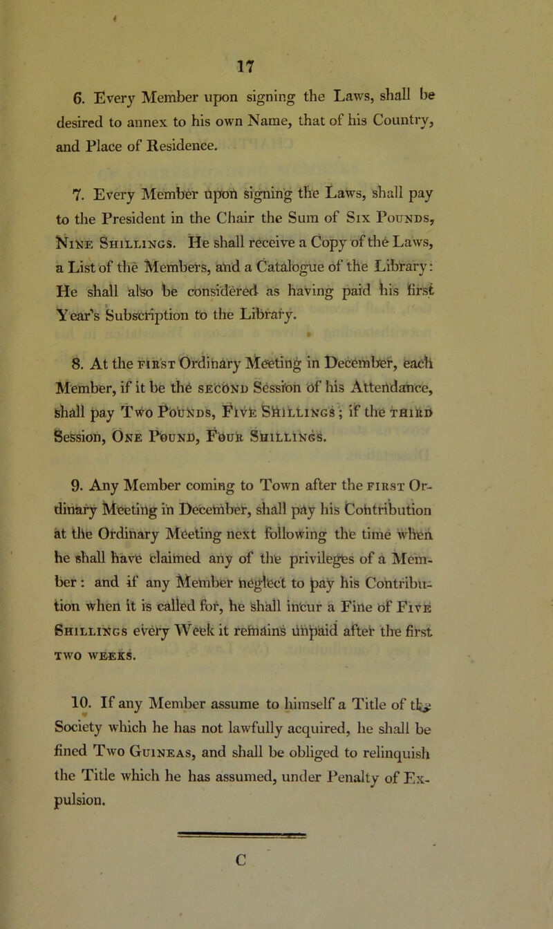 4 17 6. Every Member upon signing the Laws, shall be desired to annex to his own Name, that of his Country, and Place of Residence. 7. Every Member ilpoti signing the Laws, shall pay to the President in the Chair the Sum of Six Pounds, Nine Shillings. He shall receive a Copy of the Laws, a List of the Members, atid a Catalogue of the Library; He shall also be considered as having paid bis first Year’s *Subscrij:)tion to the Library. 9 8. At the rnisT Ordinary Meeting in Hecember, each Member, if it be the second Session Of his AtteOdance, shall pay Two PoONds, Flvfe Shillings'; if the TflillH Session, One Pound, Four Shillings. 9. Any Member coming to Town after the first Or- dinary Meeting in Decehiber, shall pay his Contribution at the Ordinary Meeting next following the time ivhen he shall have claimed any of the privileges of a Mem- ber : and if any Member neglect to pay his Contribu- tion when it is called for, he Shall incur a Fine of Five Shillings every AVeek it refnains Unpaid aftef the first TWO WEEKS. 10. If any Member assume to himself a Title of tt*: Society which he has not lawfully acquired, he shall be fined Two Guineas, and shall be obliged to relinquish the Title which he has assumed, under l^enalty of Ex- pulsion. C