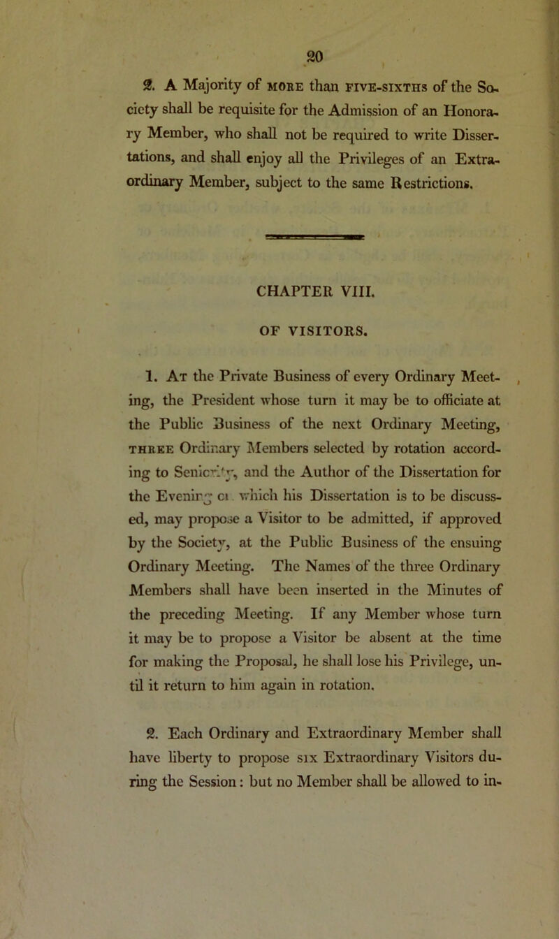 2. A Majority of more than five-sixths of the So- ciety shall be requisite for the Admission of an Honora- ry Member, who shall not be required to write Disser- tations, and shall enjoy all the Privileges of an Extra- ordinary Member, subject to the same Restrictions. CHAPTER VIII. OF VISITORS. 1. At the Private Business of every Ordinary Meet- , ing, the President whose turn it may be to officiate at the Public Business of the next Ordinary Meeting, THREE Ordinary IMembers selected by rotation accord- ing to SenicT>y, and the Author of tlie Dissertation for the Evenir ci which his Dissertation is to be discuss- O ed, may propose a Visitor to be admitted, if approved by the Society, at the Public Business of the ensuing Ordinary Meeting. The Names of the three Ordinary Members shall have been inserted in the Minutes of the preceding Meeting. If any Member whose turn it may be to propose a Visitor be absent at the time for making the Proposal, he shall lose his Privilege, un- til it return to him again in rotation. 2. Each Ordinary and Extraordinary Member shall have liberty to propose six Extraordinary Visitors du- ring the Session: but no Member shall be allowed to in-