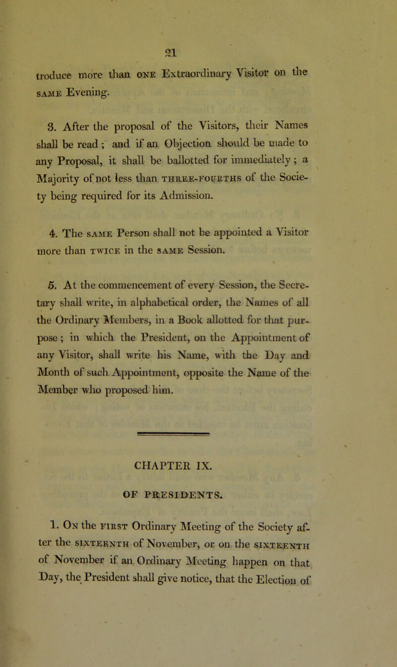troduce more tlian one Extraordinary Visitor on the SAME Evening. 3. After the proposal of the Visitors, their Names shall be read and if an Objection should be made to any Proposal, it shall be ballotted for immediately; a Majority of not less than three-foukths of the Socie- ty being required for its Admission. 4. The SAME Person shall not be appointed a Visitor more than twice in the same Session. 5. At the commencement of every Session, the Secre- tary shall write, in alphabetical order, the Names of all the Ordinary Members, in a Book allotted for that pur- pose ; in which the President, on the Appointment of any Visitor, sliall write his Name, witli the Day and Month of such Appointment, opposite the Name of the Member who proposed him. CHAPTER IX. OF PRESIDENTS. 1. On the first Ordinary Meeting of the Society af- ter the SIXTEENTH of November, or on the sixteenth of November if an Ordinary Meeting happen on that Day, the President shall give notice, that the Election of