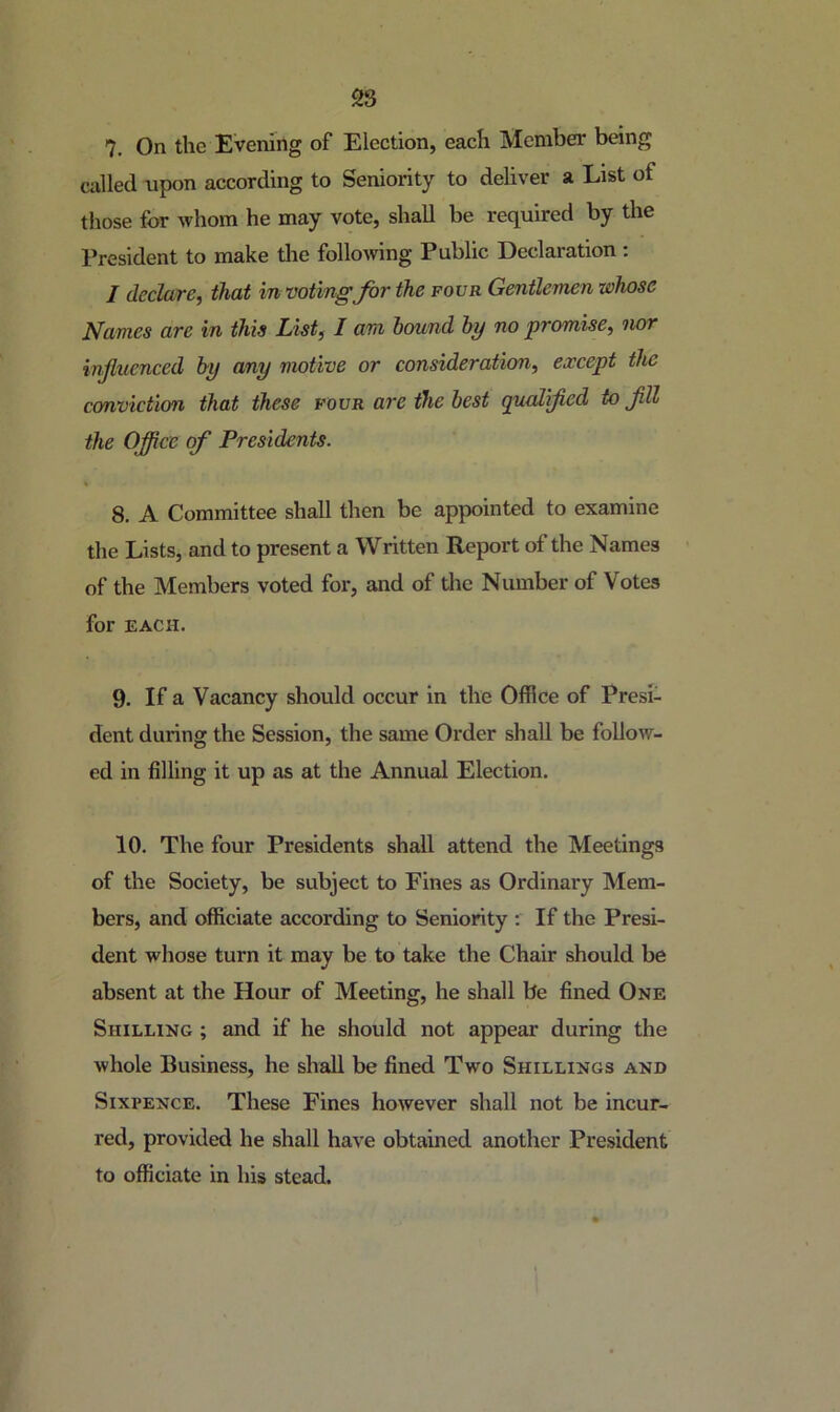 28 7. On the Evening of Election, each Member being called upon according to Seniority to deliver a List of those for whom he may vote, shall be required by the President to make the following Public Declaration : / declare, that in voting for the fovr Gentlemen whose Names are in this List, I am hound by no promise, nor influenced by any motive or consideration, except the cmviction that these four are the best gualifled to flU the Oflice of Presidents. 8. A Committee shall then be appointed to examine the Lists, and to present a Written Report of the Names of the Members voted for, and of the Number of Votes for EACH. 9. If a Vacancy should occur in the Office of Presi- dent during the Session, the same Order shall be follow- ed in filling it up as at the Annual Election. 10. The four Presidents shall attend the Meetings of the Society, be subject to Fines as Ordinary Mem- bers, and officiate according to Seniority : If the Presi- dent whose turn it may be to take the Chair should be absent at the Hour of Meeting, he shall be fined One Shilling ; and if he should not appear during the whole Business, he shall be fined Two Shillings and Sixpence. These Fines however shall not be incur- red, provided he shall have obtained another President to officiate in his stead.