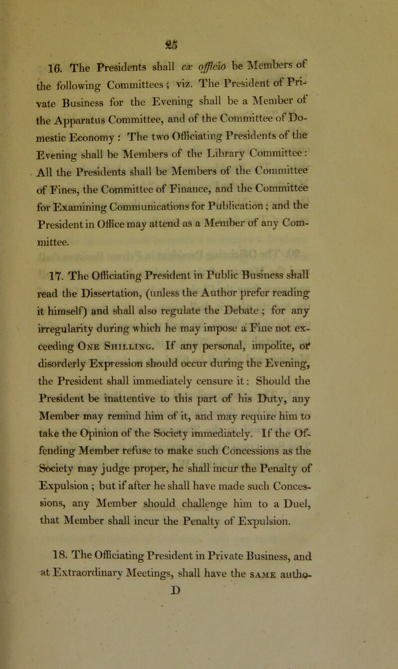 16. The Presidents shall eoc officio be Members of the following Committees; viz. The President of Pri- vate Business for the Evening shall be a Member of the Apparatus Committee, and of the Committee of Do- mestic Economy ; The two Officiating Presidents of the Evening shall be Members of the Library Committee: All the Presidents shall be Members of the Committee of Fines, the Committee of Finance, and the Committee for Examining Communications for Publication; and the President in Office may attend as a Member of any Com- mittee. 17. The Officiating President in Public Business shall read the Dissertation, (unless the Author prefer reading it himself) and shall also regulate the Debate ; for any irregularity during which he may impose a Fine not ex- ceeding One Shilling. If any personal, impolite, otf disorderly Expression should occur during the Evening, the President shall immediately censure it: Should the President be inattentive to this part of his Duty, any Member may remind him of it, and may require him to take the Opinion of the Society immediately. If the Of- fending Member refuse to make such Concessions as the Society may judge proper, he shall incur the Penalty of Expulsion; but if after he shall have made such Conces- sions, any Member should challenge him to a Duel, that Member shall incur the Penalty of Expulsion. 18. The Officiating President in Private Business, and at Extraordinary Meetings, shall have the same autho- D
