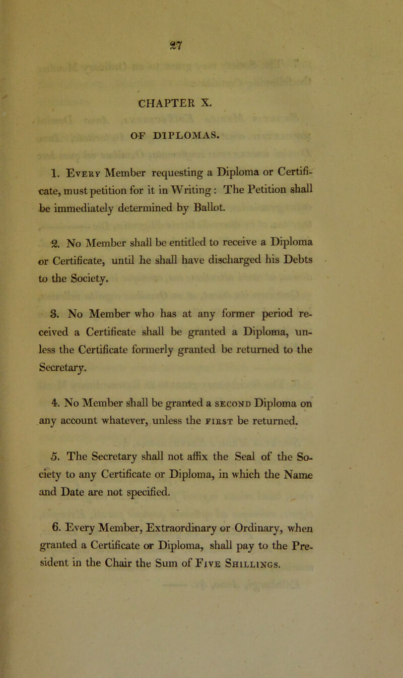37 CHAPTER X. t OF DIPLOMAS. 1. Eveuy Member requesting a Diploma or Certifi- cate, must petition for it in Writing: The Petition shall te immediately determined by Ballot. 2. No Member shall be entitled to receive a Diploma or Certificate, until he shall have discharged his Debts to the Society. 3. No Member who has at any former period re- ceived a Certificate shall be granted a Diploma, un- less the Certificate formerly granted be returned to the Secretary. 4. No Member shall be granted a second Diploma on any account whatever, unless the fikst be returned. 5. The Secretary shall not affix the Seal of the So- ciety to any Certificate or Diploma, in which the Name and Date are not specified. 6. Every Member, Extraordinary or Ordinary, when granted a Certificate cmt Diploma, shall pay to the Pre- sident in the Chmr the Sum of Five Shillings.