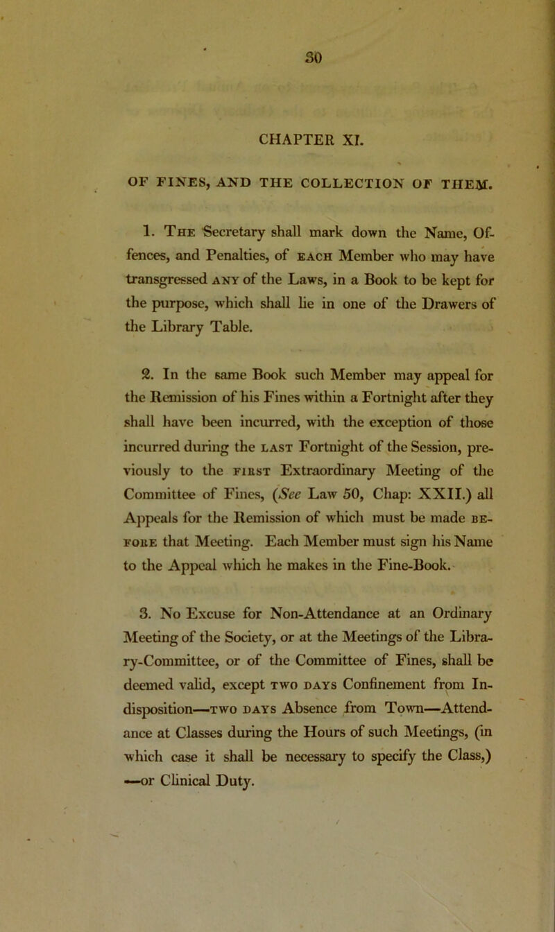 CHAPTER XI. OF FINES, AND THE COLLECTION OF THEM. 1. The Secretary shall mark down the Name, Of- fences, and Penalties, of each Member who may have transgressed any of the Laws, in a Book to be kept for the purpose, which shall lie in one of tlie Drawers of the Library Table. 2. In the same Book such Member may appeal for the Remission of his Fines within a Fortnight after they shall have been incurred, with the exception of those incurred during the last Fortnight of the Session, pre- viously to the FiasT Extraordinary Meeting of the Committee of Fines, (See Law 50, Chap: XXII.) all A])peals for the Remission of which must be made be- FouE that Meeting. Each Member must sign his Name to the Appeal which he makes in the Fine-Book. 3. No Excuse for Non-Attendance at an Ordinary Meeting of the Society, or at the Meetings of the Libra- ry-Committee, or of the Committee of Fines, shall be deemed valid, except two days Confinement from In- disposition—TWO DAYS Absence from Towm—Attend- ance at Classes during the Hours of such Meetings, (in which case it shall be necessary to specify the Class,) —or Clinical Duty.