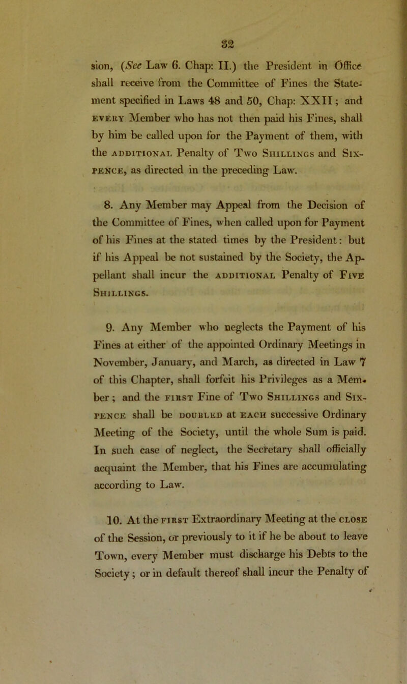 82 slon, {See Law 6. Chap; II.) the President in Office shall receive from the Committee of Fines the State- ment specified in Laws 48 and 50, Chap: XXII; and EVERY Member who has not then paid his Fines, shall by him be called upon for the Payment of them, with the ADDITIONAL Penalty of Two Shillings and Six- pence, as directed in the preceding Law. 8. Any Member may Appeal from the Decision of the Committee of Fines, ivhen called upon for Payment of his Fines at the stated times by the President; but if his Appeal be not sustained by the Society, the Ap- pellant shall incur the additional Penalty of Five Shillings. 9. Any Member who neglects the Payment of his Fines at either of the appointed Ordinary Meetings In November, Januarv', and March, as directed in Law 7 of this Chapter, shall forfeit his Privileges as a Mem« ber; and tlie first Fine of Two Shillings and Six- pence shall be doubled at each successive Ordinary ' Meeting of the Society, until the whole Sum is paid. In such case of neglect, the Secretary shall officially acquaint the Member, that his Fines are accumulating according to Law. 10. At the FIRST Extraordinary Meeting at the close of the Session, or previously to it if he be about to leave Town, every Member must discharge his Debts to the Society; or in default thereof shall incur the Penalty of
