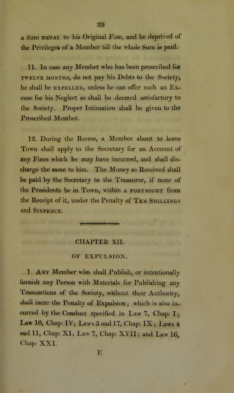 S3 a Sum EQUAL to his Original Fine, and be deprived of the Privileges of a Member till the whole Sura is paid. 11. In case any Member who has been proscribed for TWELVE MONTHS, do not pay his Debts to the Society, he shall be expelled, unless he can offer such an Ex- cuse for his Neglect *as shall be deemed satisfactory to the Society. Proper Intimation shall be given to the Proscribed Member. 12. During the Recess, a Member about to leave Town shall apply to the Secretary for an Account of any Fines which he may have incurred, and shall dis- charge the same to him. The Money so Received shall be paid by the Secretary te the Treasurer, if none of the Presidents be in Town, within a fortnight from the Receipt of it, under the Penalty of Ten Shillings and Sixpence. CHAPTER XII. OF EXPULSION. 1. Any Member w1m> shall Publish, or intentionally furnish any Person with Materials for Publishing any Transactions of the Society, without their Authority, shall incur the Pen^ty of Expulsion; which is also in- curred by the Conduct specified in Law 7, Chap; I; Law 10, Chap: IV; Laws 5 and 17, Chap: IX; Laws 4 and 11, Chap: XI; Law 7, Chap: XVII; and Law 16, Chap: XXL E