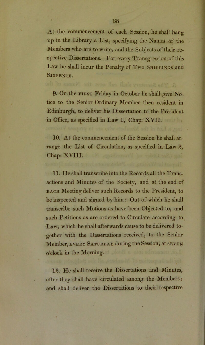 At the commencement of each Session, lie shall hang up in the Library a List, specifying tlie Names of the Members who are to write, and the Subjects of their re- spective Dissertations. For every Transgression of this Law he shall incur the Penalty of Two Shillings and Sixpence. 9. On the FiEST Friday in October he shall give No- tice to the Senior Ordinary Member then resident in Edinburgh, to deliver his Dissertation to the President in Office, as specified in Law 1, Chap: XVII. 10. At the commencement of the Session he shall ar- range the List of Circulation, as specified in Law 2, Chap: XVIII. 11. He shall transcribe into the Records all the Trans- actions and Minutes of the Society, and at the end of EACH Meeting deliver such Records to the President, to be inspected and signed by him : Out of which he shall transcribe such Motions as have been Objected to, and such Petitions as are ordered to Circulate according to^ Law, which he shall afterwards cause to be delivered to- gether with the Dissertations received, to the Senior Member, EVERY Saturday during the Session, at sEven o’clock in the Morning. 12. He shall receive the Dissertations and Minutes, after they shall have circulated among the Members; and shall deliver the Dissertations to their respective
