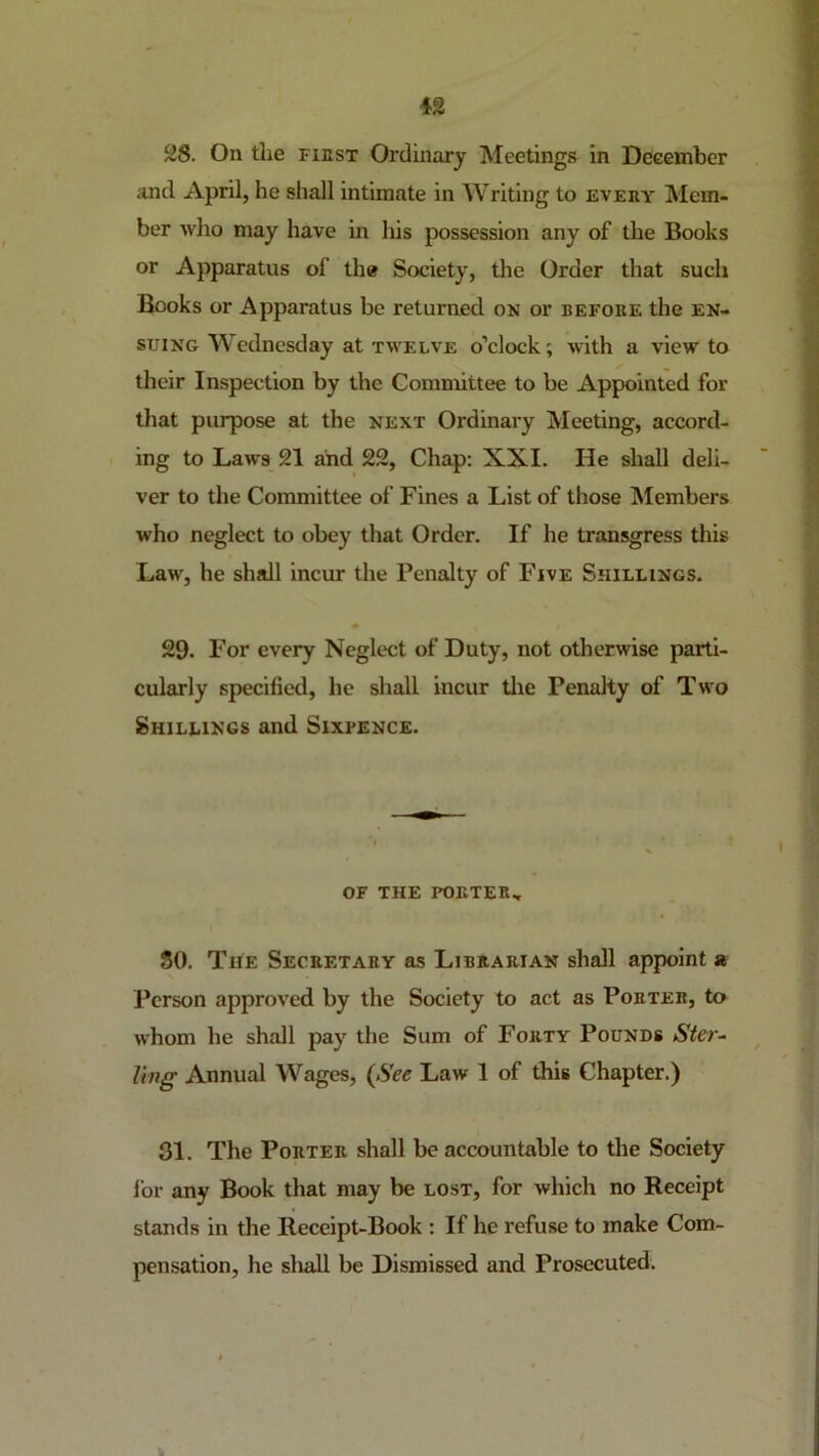 ^8. On the fiest Ordinary Meetings in December and April, he shall intimate in Writing to eveey Mem- ber who may have in his possession any of the Books or Apparatus of the Society, the Order that such Books or Apparatus be returned on or before the en- suing Wednesday at twelve o’clock; with a view to their Inspection by the Committee to be Appointed for that purpose at the next Ordinary Meeting, accord- ing to Laws 21 and 22, Chap; XXI, He shall deli- ver to the Committee of Fines a List of those Members who neglect to obey that Order. If he transgress this Law, he shall incur the Penalty of Five Shillings. 29. For every Neglect of Duty, not otherwise parti- cularly specified, he shall incur tlie Penalty of Two Shillings and Sixpence. OF THE PORTER.. 80. The Secretary as Librarian shall appoint a Person approved by the Society to act as Porter, to whom he shall pay the Sum of Forty Pounds Ster^ ling Annual Wages, (See Law 1 of this Chapter.) 31. The Porter shall be accountable to the Society lor any Book that may be lost, for which no Receipt stands in the Receipt-Book : If he refuse to make Com- pensation, he shall be Dismissed and Prosecuted.