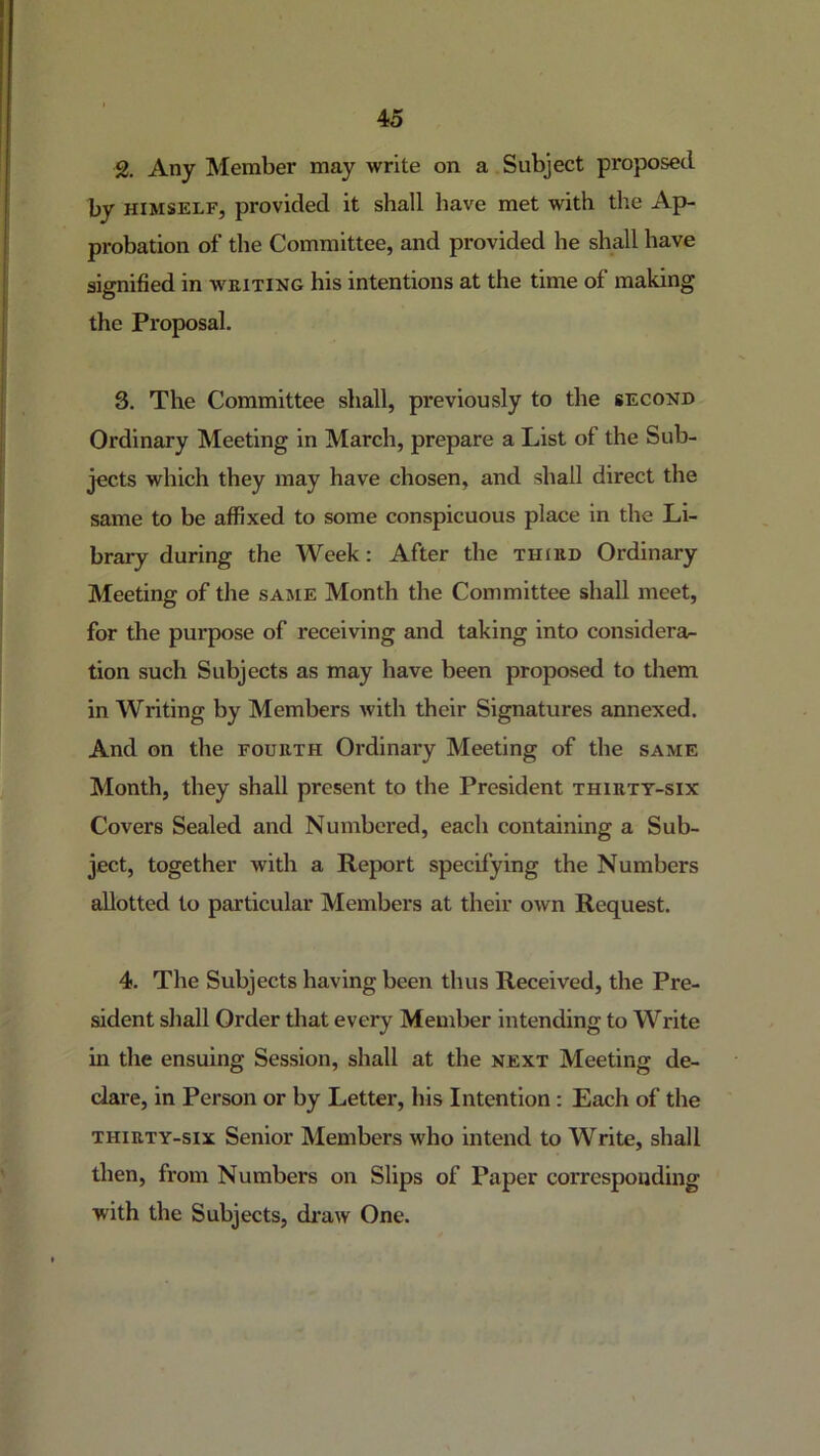 2. Any Member may write on a Subject proposed by HIMSELF, provided it shall have met with the Ap- probation of the Committee, and provided he shall have signified in weiting his intentions at the time of making the Proposal. 3. The Committee shall, previously to the second Ordinary Meeting in March, prepare a List of the Sub- jects which they may have chosen, and shall direct the same to be affixed to some conspicuous place in the Li- brary during the Week: After the third Ordinary Meeting of the same Month the Committee shall meet, for the purpose of receiving and taking into considera- tion such Subjects as may have been proposed to them in Writing by Members with their Signatures annexed. And on the fourth Ordinary Meeting of the same Month, they shall present to the President thirty-six Covers Sealed and Numbered, each containing a Sub- ject, together with a Report specifying the Numbers allotted to particular Members at their own Request. 4. The Subjects having been thus Received, the Pre- sident shall Order that every Member intending to Write in the ensuing Session, shall at the next Meeting de- clare, in Person or by Letter, his Intention: Each of the THIRTY-SIX Senior Members who intend to Write, shall then, from Numbers on Slips of Paper corresponding with the Subjects, draw One.