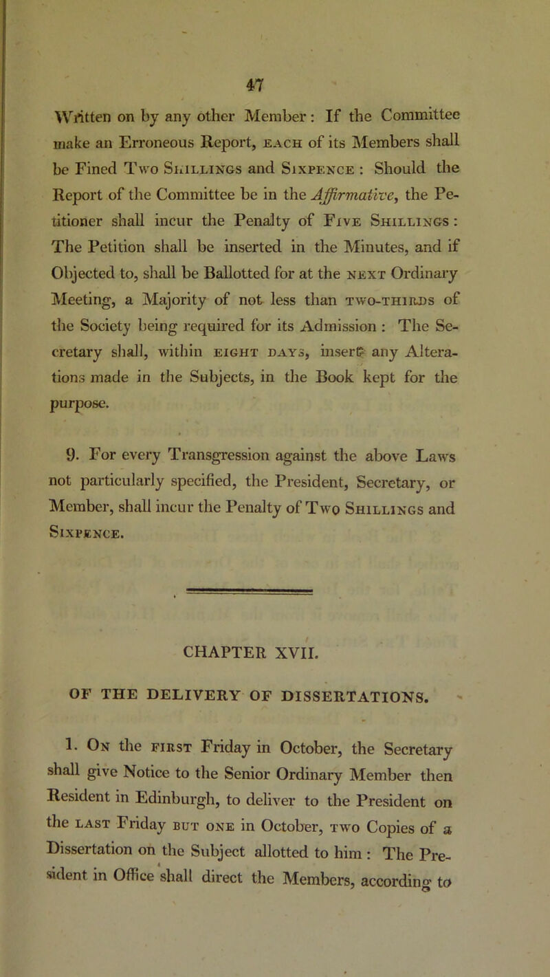 ■Written on by any other Member: If the Committee make an Erroneous Report, each of its Members shall be Fined Two Shillings and Sixpence : Should the Report of the Committee be in the Affirmative^ the Pe- titioner shall incur the Penalty of Five Shillings : The Petition shall be inserted in the Minutes, and if Objected to, shall be Ballotted for at the next Ordinary Meeting, a Majority of not less than two-thhihs of the Society being required for its Admission ; The Se- cretary shall, within eight days, insert? any Altera- tions made in the Subjects, in the Book kept for the purpose. 9. For every Transgression against the above Laws not particularly specified, the President, Secretary, or Member, shall incur the Penalty of Two Shillings and Sixpence. CHAPTER XVII. OF THE DELIVERY OF DISSERTATIONS. 1. On the first Friday in October, the Secretary shall give Notice to the Senior Ordinary Member then Resident in Edinburgh, to deliver to the President on the LAST Friday but one in October, tw'o Copies of a Dissertation on the Subject allotted to him : The Pre- sident in Office shall direct the Members, accordino* to