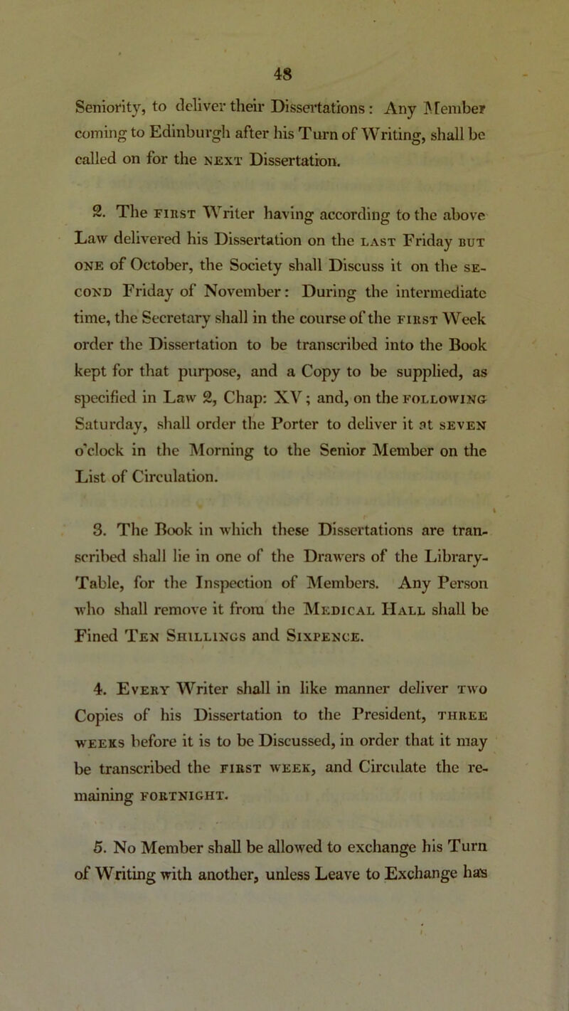 Seniority, to deliver their Dissertations: Any ]\ [ember coming to Edinburgh after his Turn of Writing, shall be called on for the next Dissertation. 2. The FinsT Writer having according to the above Law delivered his Dissertation on the last Friday but ONE of October, the Society shall Discuss it on the se- cond Friday of November: During the intermediate time, tlie Secretary shall in the course of the first Week order the Dissertation to be transcribed into the Book kept for that purpose, and a Copy to be supplied, as specified in Law 2, Chap: XV; and, on the following Saturday, shall order the Porter to deliver it at seven o’clock in the Morning to the Senior Member on the List of Circulation. 3. The Book in which these Dissertations are tran- scribed shall lie in one of the Drawers of the Library- Table, for the Inspection of Members. Any Person who shall remove it from the Medical Hall shall be Finetl Ten Shillings and Sixpence. 4. Every Writer shall in like manner deliver two Copies of his Dissertation to the President, three WEEKS before it is to be Discussed, in order that it may be transcribed the first week, and Circulate the re- maining FORTNIGHT. 5. No Member shall be allowed to exchange his Turn of Writing with another, unless Leave to Exchange has