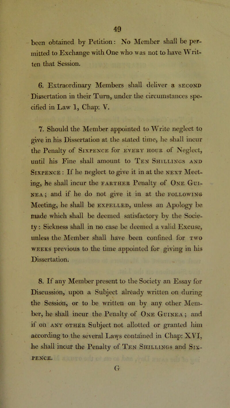 been obtained by Petition: No Member shall be per- mitted to Exchange with One who was not to have Writ- ten that Session. 6. Extraordinary Members shall deliver a second Dissertation in their Turn, under the circumstances spe- cified in Law 1, Chap: V. 7. Should the Member appointed to Write neglect to give in his Dissertation at the stated time, he shall incur the Penalty of Sixpence for every hour of Neglect, until his Fine shall amount to Ten Shillings and Sixi’ENCE : If he neglect to give it in at the next Meet- ing, he shall incur the farther Penalty of One Gui- nea; and if he do not give it in at the following Meeting, he shall be expelled, unless an Apology be made which shall be deemed satisfactory by the Socie- ty : Sickness shall in no case be deemed a valid Excuse, unless the Member shall have been confined for two weeks previous to the time appointed for giving in his Dissertation. 8. If any Member present to the Society an Essay for Discussion, upon a Subject already written on during the Session, or to be written on by any other Mem- ber, he shall incur the Penalty of One Guinea ; and if on ANY OTHER Subject not allotted or gi’anted him according to the several Laws contained in Chap: XVI, he shall incur the Penalty of Ten Shillings and Six- pence. G