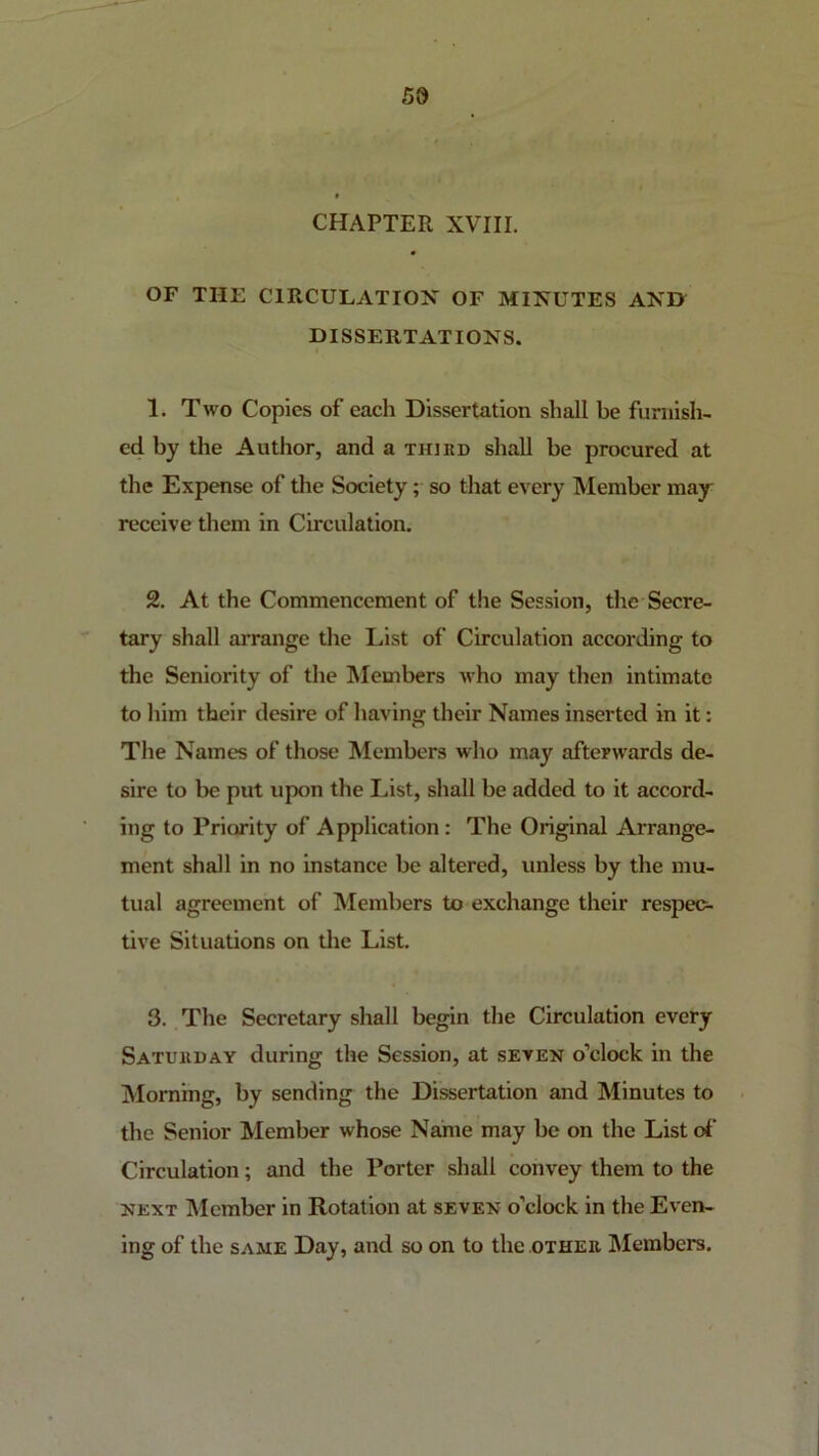 5d CHAPTER XVIII. OF THE CIRCULATION OF MINUTES AND DISSERTATIONS. 1. Two Copies of each Dissertation shall be furnish- ed by the Author, and a third shall be procured at the Expense of the Society; so that every Member may receive them in Circulation. 2. At the Commencement of the Session, the Secre- tary shall arrange the List of Circulation according to the Seniority of the Alembers who may then intimate to him their desire of having their Names inserted in it: The Names of those Members who may afterwards de- sire to be put upon the List, shall be added to it accord- ing to Priority of Application : The Original Arrange- ment shall in no instance be altered, unless by the mu- tual agreement of Members to exchange their respec- tive Situations on the List. 3. The Secretary shall beg^n the Circulation every Saturday during the Session, at seven o’clock in the Morning, by sending the Dissertation and Minutes to the Senior Member whose Name may be on the List d' Circulation; and the Porter shall convey them to the NEXT Member in Rotation at seven o’clock in the Even- ing of the SAME Day, and so on to the other IMembers.