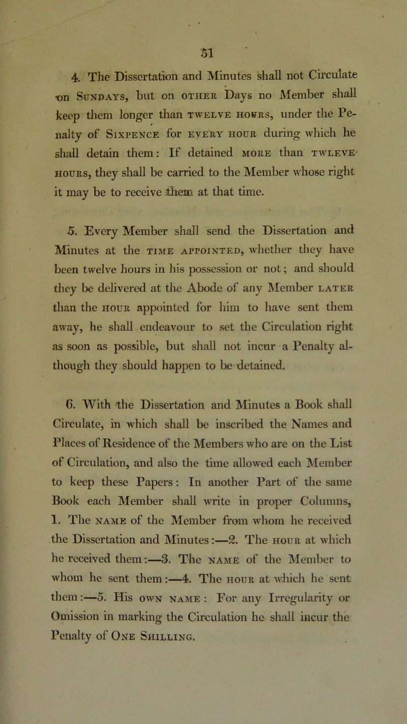 4. The Dissertation and Minutes shall not Circulate ■on Sundays, but on othee Days no Member shall keep them longer than twelve hours, under the Pe- nalty of Sixpence for every hour during which he shall detain them: If detained more than twlevE' HOURS, they shall be carried to the Member whose right it may be to receive them at that time. 5. Every Member shall send the Dissertation and Minutes at the time appointed, whether they have been twelve hours in his possession or not; and should they be delivered at the Abode of any IVIember later than the hour appointed for him to have sent them away, he shall endeavour to set the Circulation right as soon as possible, but shall not incur a Penalty al- though they should happen to be detained. 6. With the Dissertation and Minutes a Book shall Circulate, in which shall be inscribed the Names and Places of Residence of the Members who are on the List of Circulation, and also the time allowed each Member to keep these Papers: In another Part of the same Book each Member shall write in proper Columns, 1. The NAME of the Member from whom he received the Dissertation and Minutes:—2. The hour at which he received them;—3. The name of the Member to whom he sent them:—4. The hour at which he sent them:—5. His own name : For any Irregularity or Omission in marking the Circulation he shall incur the Penalty of One Shilling.