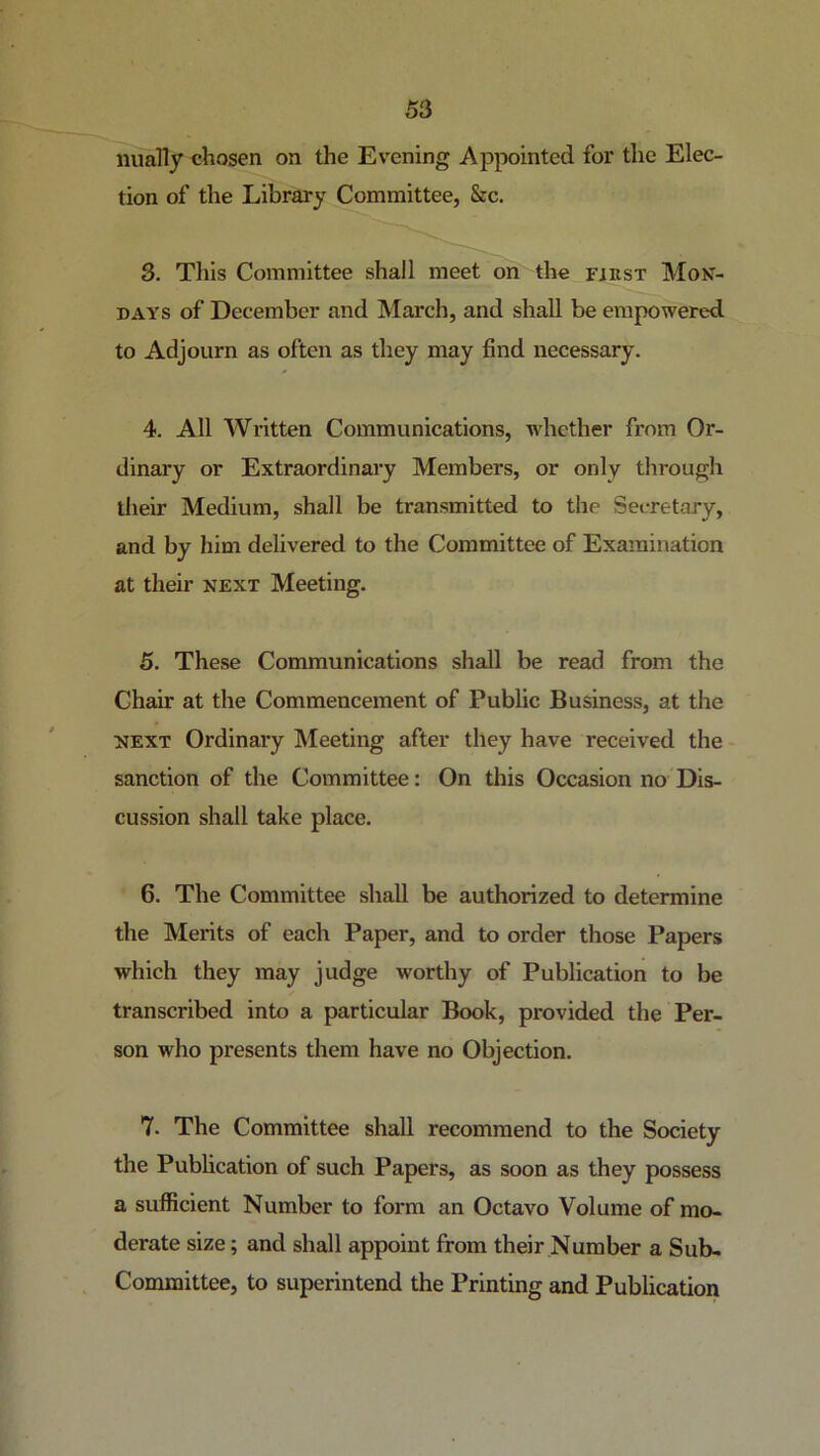 iiiiaTIy chosen on the Evening Appointed for the Elec- tion of the Library Committee, &c. 3. This Committee shall meet on the FiKST Mon- days of December and March, and shall be empowered, to Adjourn as often as they may find necessary. 4. All Written Communications, whether from Or- dinary or Extraordinary Members, or only through their Medium, shall be transmitted to the Secretary, and by him delivered to the Committee of Examination at their next Meeting. 5. These Communications shall be read from the Chair at the Commencement of Public Business, at the NEXT Ordinary Meeting after they have received the sanction of the Committee: On this Occasion no Dis- cussion shall take place. 6. The Committee shall be authorized to determine the Merits of each Paper, and to order those Papers which they may judge worthy of Publication to be transcribed into a particular Book, provided the Per- son who presents them have no Objection. 7. The Committee shall recommend to the Society the Publication of such Papers, as soon as they possess a sufficient Number to form an Octavo Volume of mo- derate size; and shall appoint from their Number a Sub- Committee, to superintend the Printing and Publication