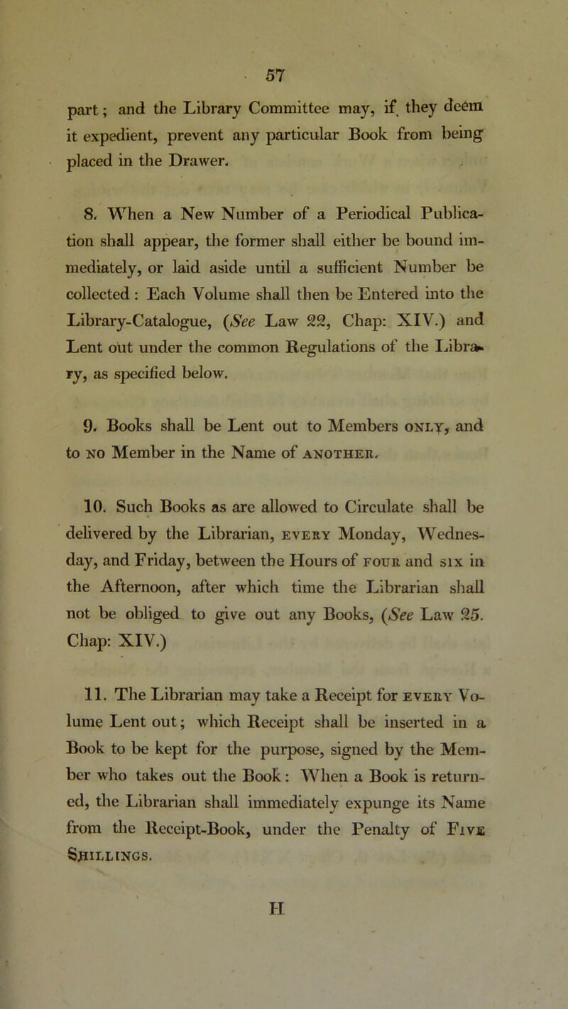 part; and the Library Committee may, if they deem it expedient, prevent any particular Book from being placed in the Drawer- 8. When a New Number of a Periodical Publica- tion shall appear, the former shall either be bound im- mediately, or laid aside until a sufficient Number be collected: Each Volume shall then be Entered into the Library-Catalogue, {See Law 22, Chap: XIV.) and Lent out under the common Regulations of the I^ibra^ ry, as specified below. 9. Books shall be Lent out to Members oNty, and to NO Member in the Name of another. 10. Such Books as are allowed to Circulate shall be delivered by the Librarian, every Monday, Wednes- day, and Friday, between the Hours of four and six in the Afternoon, after which time the Librarian shall not be obliged to give out any Books, {See Law 25. Chap: XIV.) 11. The Librarian may take a Receipt for every Vo- lume Lent out; which Receipt shall be inserted in a Book to be kept for the purpose, signed by the Mem- ber who takes out the Book: When a Book is return- ed, the Librarian shall immediately expunge its Name from the Receipt-Book, under the Penalty of Five SjlILLlNGS. H