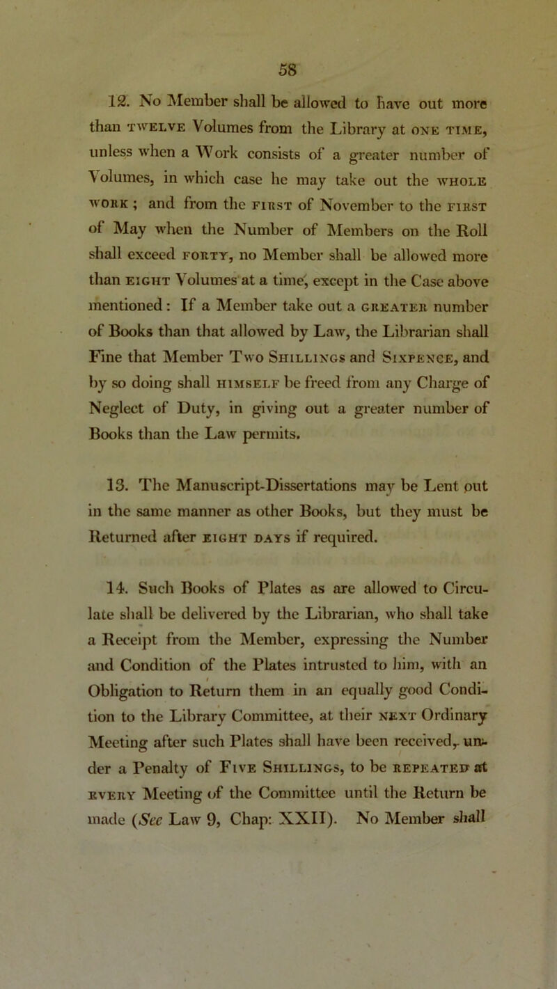 12. No INIexiaber shall be allowed to have out more than TWELVE Volumes from the Library at one ti.me, unless when a Work consists of a greater number of Volumes, in which case he may take out the avhole WORK ; and from the first of November to the first of May wlien the Number of Members on the Roll shall exceed forty, no Member shall be allowed more than EIGHT Volumes at a time, except in the Case above mentioned: If a Member take out a greater number of Books than that allowed by Law, the Librarian shall Fine that Member Two Shillings and Sixpence, and by so doing shall himself be freed from any Charge of Neglect of Duty, in giving out a greater number of Books than the Law permits, 13. The Manuscript-Dissertations may be Lent put in the same manner as other Books, but they must be Returned after eight days if required. 14. Such Books of Plates as are allowed to Circu- late shall be delivered by the Librarian, who shall take a Receipt from the Member, expressing the Number and Condition of the Plates intrusted to him, with an Obligation to Return them in an equally good Condi- tion to the Library Committee, at their next Ordinary Meeting after such Plates shall have been received,, urv- der a Penalty of Five Shillings, to be repeated at EVERY Meeting of the Committee until the Return be made (See Law 9, Chap: XXII). No Member sliall