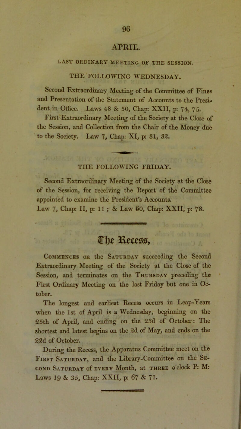 APRIL. LAST OnDlNARY MEETING OF THE SESSION. THE FOLLOWING WEDNESDAY. Second Extraordinary Meeting of the Committee of Fines and Presentation of the Statement of Accounts to the Presi- dent in Office. Laws 48 & 50, Chap: XXII, p: 74, 75. First Extraordinary Meeting of the Society at the Close of the Session, and Collection from the Chair of the Money due to the Society. Law 7# Chap: XI, p: 31, 32. THE FOLLOWING FRIDAY. Second Extraordinary Meeting of the Society at the Close of the Session, for receiving the Report of the Committee appointed to examine the President’s Accounts. Law 7j Chap: II, p: 11 ; & Law 60, Chap: XXII, p: 78. <TI)c Eecc00, Commences on the Saturday succeeding the Second Extraordinary Meeting of the Society at the Close of the Session, and terminates on the Thursday preceding the ' First Ordinary Meeting on the last Friday but one in Oc- tober. The longest and earliest Recess occurs in Leap-Years when the 1st of April is a Wednesday, beginning on the 25th of April, and ending on the 23d of October: The shortest and latest begins on the 2d of May, and ends on the 2 2d of October. During the Recess, the Apparatus Committee meet on the First Saturday, and the Library-Committee on the Se- cond Saturday of every Month, at three o’clock P: M: Laws 19 & 35, Chap: XXII, p: 67 & 7L