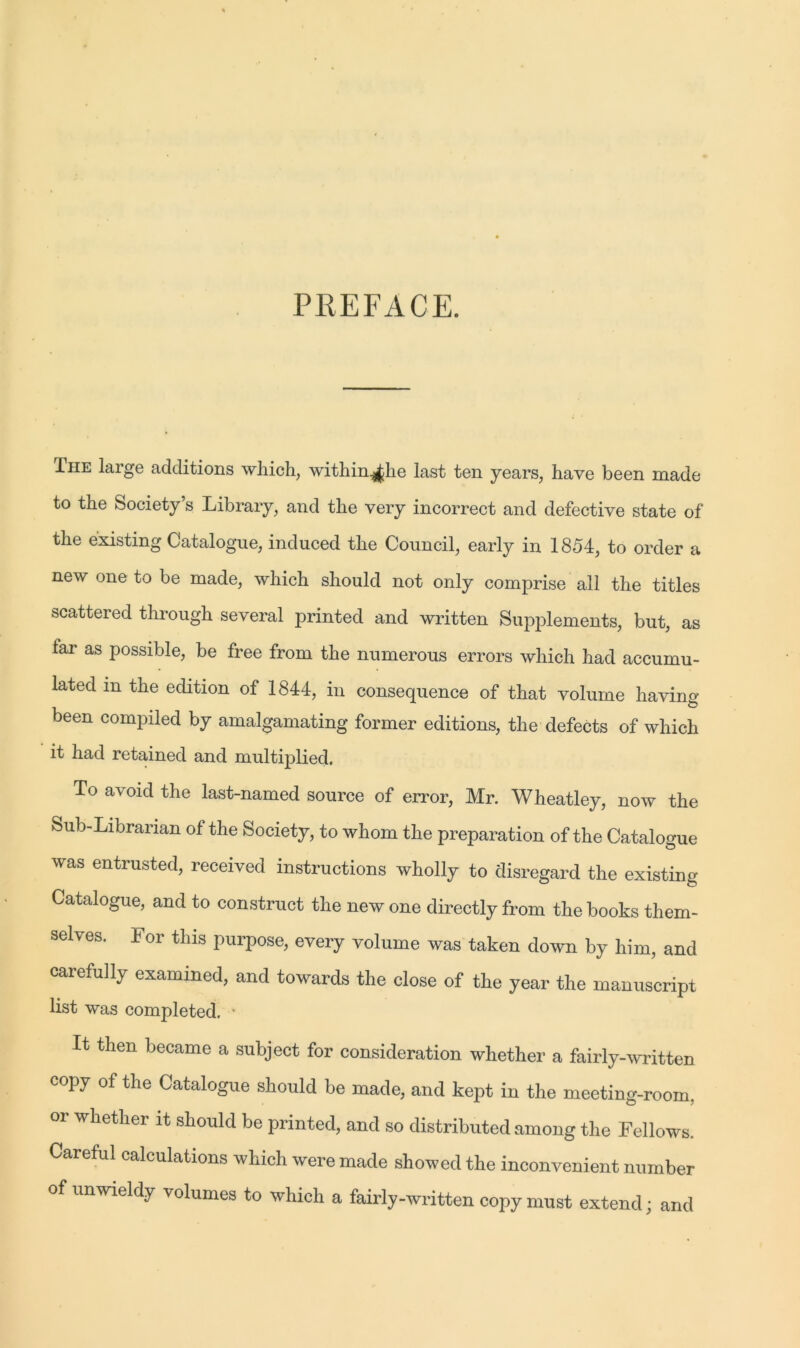 PREFACE. Ihe large additions which, within^lie last ten years, have been made to the Society’s Library, and the very incorrect and defective state of the existing Catalogue, induced the Council, early in 1854, to order a new one to be made, which should not only comprise all the titles scattered through several printed and written Supplements, but, as far as possible, be free from the numerous errors which had accumu- lated in the edition of 1844, in consequence of that volume having been compiled by amalgamating former editions, the defects of which it had retained and multiplied. To avoid the last-named source of error, Mr. Wheatley, now the Sub-Librarian of the Society, to whom the preparation of the Catalogue was entrusted, received instructions wholly to disregard the existing Catalogue, and to construct the new one directly from the books them- selves. For this purpose, every volume was taken down by him, and carefully examined, and towards the close of the year the manuscript list was completed. • It then became a subject for consideration whether a fairly-written copy of the Catalogue should be made, and kept in the meeting-room, or whether it should be printed, and so distributed among the Fellows. Careful calculations which were made showed the inconvenient number of unwieldy volumes to which a fairly-written copy must extend; and
