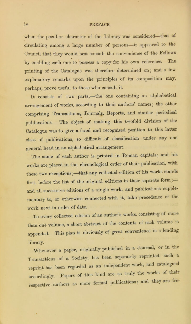when the peculiar character of the Library was considered—that of circulating among a large number of persons—it appeared to the Council that they would best consult the convenience of the Fellows by enabling each one to possess a copy for his own reference. The printing of the Catalogue was therefore determined on; and a few explanatory remarks upon the principles of its composition may, perhaps, prove useful to those who consult it. It consists of two parts,—the one containing an alphabetical arrangement of works, according to their authors’ names; the other comprising Transactions, Journal^, Reports, and similar peiiodical * publications. The object of making this twofold division of the Catalogue was to give a fixed and recognised position to this latter class of publications, so difficult of classification under any one general head in an alphabetical arrangement. The name of each author is printed in Roman capitals; and his works are placed in the chronological order of their publication, with these two exceptions;—that any collected edition of his works stands first, before the list of the original editions in their separate form; and all successive editions of a single work, and publications supple- mentary to, or otherwise connected with it, take precedence of the work next in order of date. To every collected edition of an author’s works, consisting of more than one volume, a short abstract of the contents of each volume is appended. This plan is obviously of great convenience m a lending library. Whenever a paper, originally published m a Journal, or m the Transactions of a Society, has been separately reprinted, such a reprint has been regarded as an independent work, and catalogued accordingly. Papers of this kind are as truly the works of their respective authors as more formal publications; and they are fre-