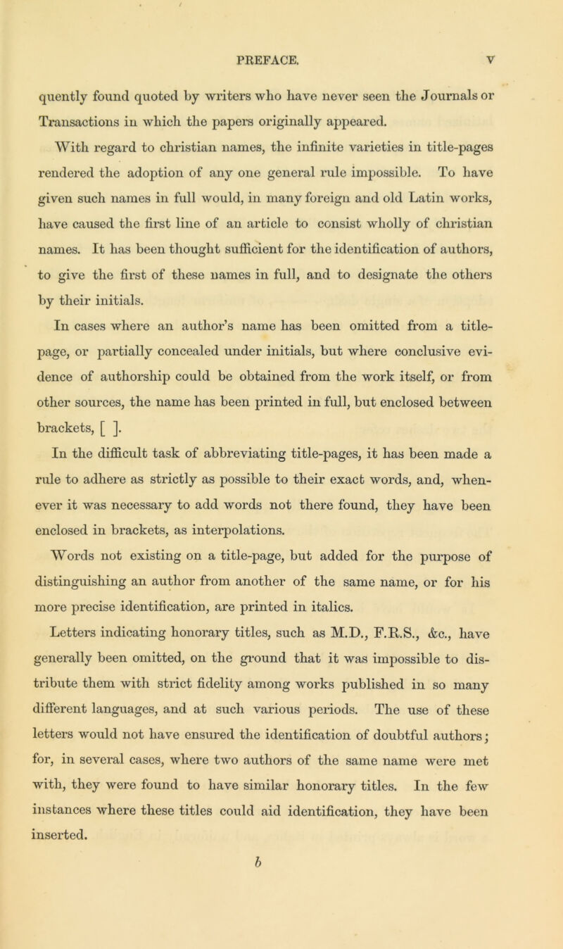 / PREFACE. V quently found quoted by writers who have never seen the Journals or Transactions in which the papers originally appeared. With regard to Christian names, the infinite varieties in title-pages rendered the adoption of any one general rule impossible. To have given such names in full would, in many foreign and old Latin works, have caused the first line of an article to consist wholly of Christian names. It has been thought sufficient for the identification of authors, to give the first of these names in full, and to designate the others by their initials. In cases where an author’s name has been omitted from a title- page, or partially concealed under initials, but where conclusive evi- dence of authorship could be obtained from the work itself, or from other sources, the name has been printed in full, but enclosed between brackets, [ ]. In the difficult task of abbreviating title-pages, it has been made a rule to adhere as strictly as possible to their exact words, and, when- ever it was necessary to add words not there found, they have been enclosed in brackets, as interpolations. Words not existing on a title-page, but added for the purpose of distinguishing an author from another of the same name, or for his more precise identification, are printed in italics. Letters indicating honorary titles, such as M.D., F.RS., <fcc., have generally been omitted, on the ground that it was impossible to dis- tribute them with strict fidelity among works published in so many different languages, and at such various periods. The use of these letters would not have ensured the identification of doubtful authors; for, in several cases, where two authors of the same name were met with, they were found to have similar honorary titles. In the few instances where these titles could aid identification, they have been inserted. b