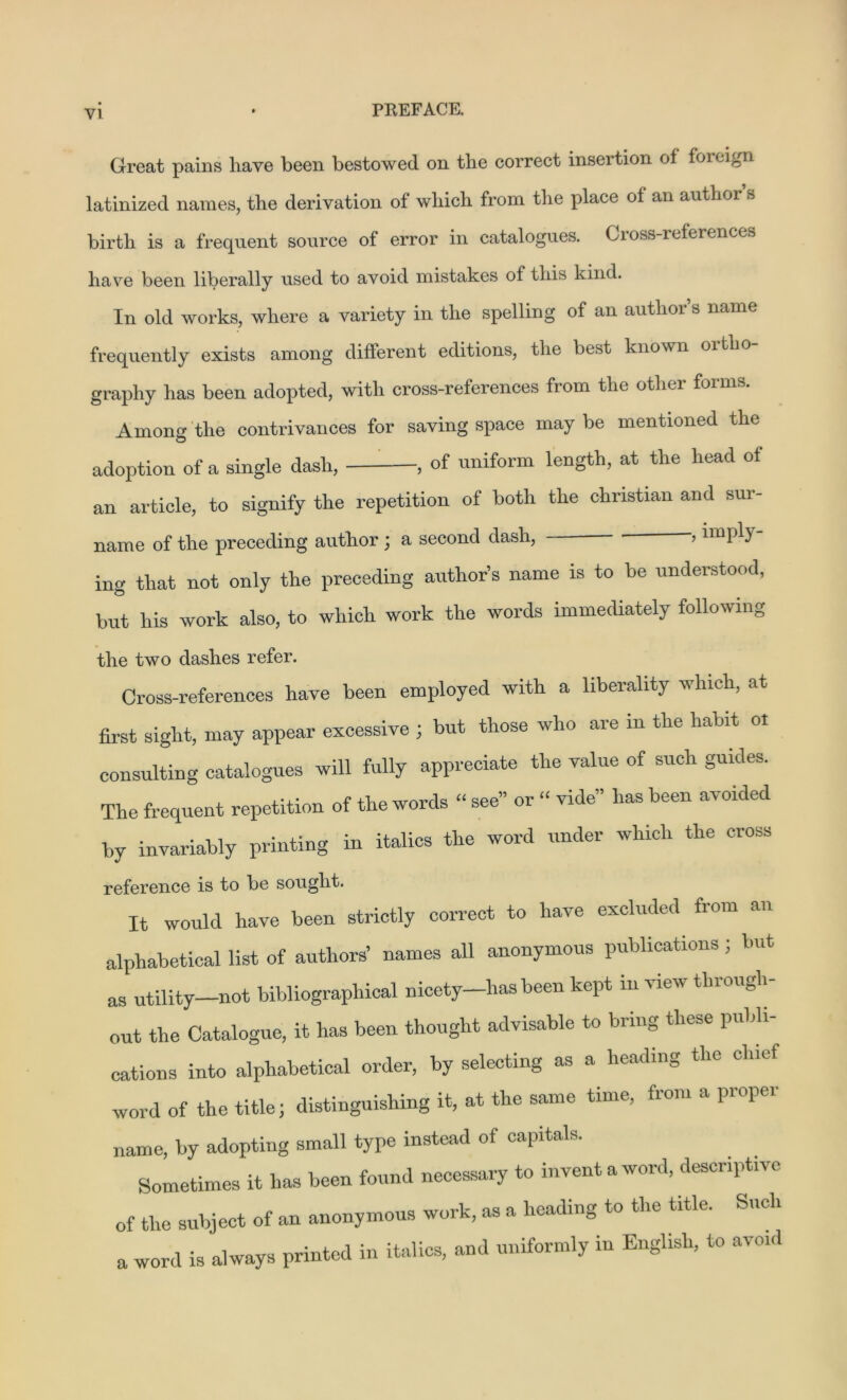 Great pains liave been bestowed on the correct insertion of foreign latinized names, the derivation of which from the place of an author s birth is a frequent source of error in catalogues. Cross-references have been liberally used to avoid mistakes of this kind. In old works, where a variety in the spelling of an author’s name frequently exists among different editions, the best known 01 tli j graphy has been adopted, with cross-references from tlie other forms. Among the contrivances for saving space may be mentioned the adoption of a single dash, , of uniform length, at the head of an article, to signify the repetition of both the Christian and sur- name of the preceding author ; a second dash, ’ linlj1) ' ing that not only the preceding author’s name is to be understood, but his work also, to which work the words immediately following the two dashes refer. Cross-references have been employed with a liberality which, at first sight, may appear excessive ; but those who are in the habit ol consulting catalogues will fully appreciate the value of such guides. The frequent repetition of the words “ see” or “ vide” has been avoided by invariably printing in italics the word under which the cross reference is to be sought. It would have been strictly correct to have excluded from an alphabetical list of authors’ names all anonymous publications; but as utility—not bibliographical nicety—has been kept m Mew thiough out the Catalogue, it has been thought advisable to bring these publi- cations into alphabetical order, by selecting as a heading the chief word of the title; distinguishing it, at the same time, fiom a piopei name, by adopting small type instead of capitals. Sometimes it has been found necessary to invent a word, descriptive of the subject of an anonymous work, as a heading to the title. Such a word is always printed in italics, and uniformly in English, to avoid