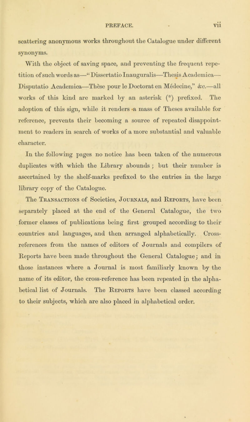 scattering anonymous works throughout the Catalogue under different synonyms. With the object of saving space, and preventing the frequent repe- tition of such words as—“ Dissertatio Inauguralis—Thesis Academica— Disputatio Academica—These pour le Doctorat en Medecine,” Ac.—all works of this kind are marked by an asterisk (*) prefixed. The adoption of this sign, while it renders -a mass of Theses available for reference, prevents their becoming a source of repeated disappoint- ment to readers in search of works of a more substantial and valuable character. In the following pages no notice has been taken of the numerous duplicates with which the Library abounds ; but their number is ascertained by the shelf-marks prefixed to the entries in the large library copy of the Catalogue. The Transactions of Societies, Journals, and Reports, have been separately placed at the end of the General Catalogue, the two former classes of publications being first grouped according to their countries and languages, and then arranged alphabetically. Cross- references from the names of editors of Journals and compilers of Reports have been made throughout the General Catalogue; and in those instances where a Journal is most familiarly known by the name of its editor, the cross-reference has been repeated in the alpha- betical list of Journals. The Reports have been classed according to their subjects, which are also placed in alphabetical order.