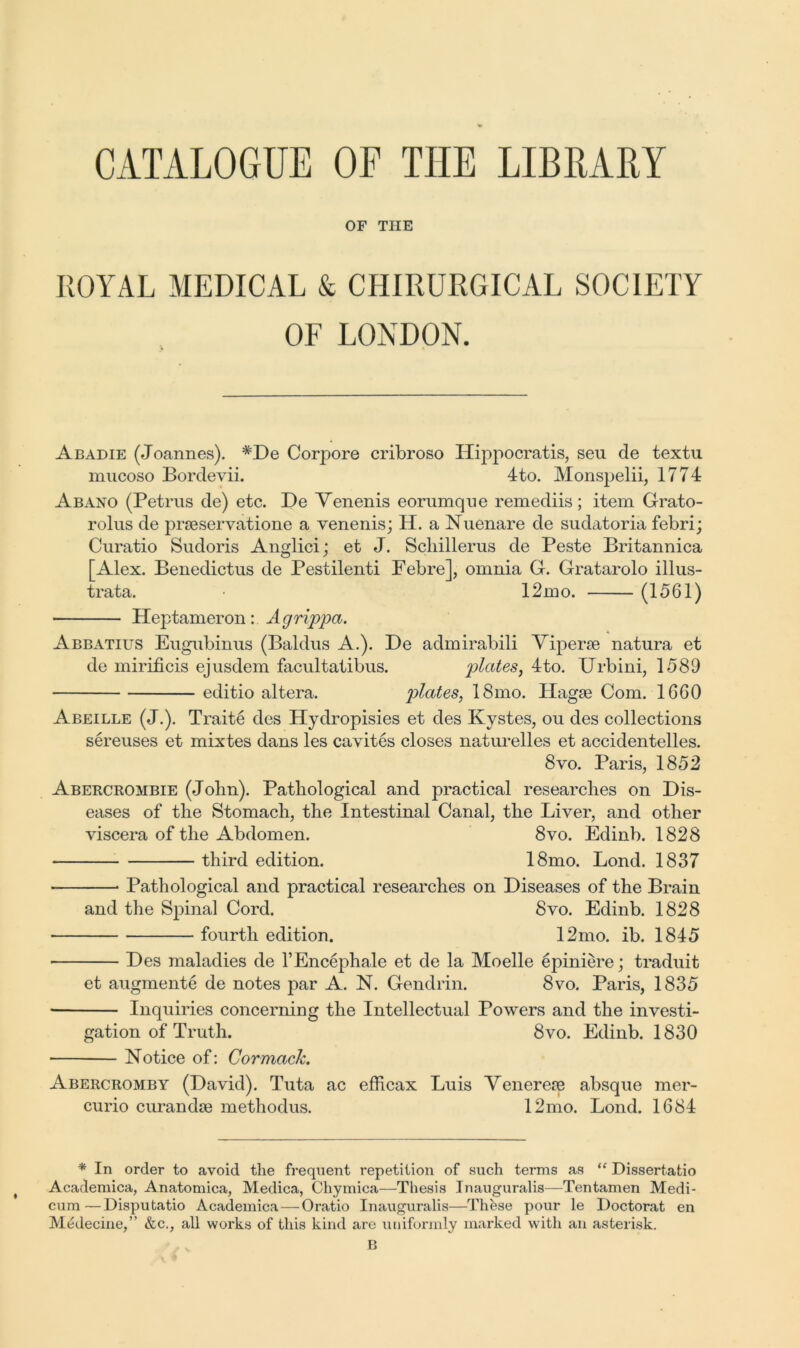 CATALOGUE OF THE LIBRARY OF THE ROYAL MEDICAL & CHIRURGICAL SOCIETY OF LONDON. Abadie (Joannes). #De Corpore cribroso ITippocratis, seu de textu mucoso Bordevii. 4to. Monspelii, 1774 Abano (Petrus de) etc. De Venenis eorumque remediis; item Grato- rolus de prseservatione a venenis; H. a Nuenare de sudatoria febri; Curatio Sudoris Anglici; et J. Scliillerus de Peste Britannica Alex. Benedictus de Pestilenti Febre], omnia G. Gratarolo illus- orata. • 12mo. (1561) Heptameron: Agrippa. Abbatius Eugubinus (Baldus A.). De admirabili Viperae natura et de mirificis ejusdem facultatibus. plates, 4to. Urbini, 1589 editio altera. plates, 18mo. Hagae Com. 1660 Abeille (J.). Traite des Hydropisies et des Kystes, ou des collections sereuses et mixtes dans les cavites closes naturelles et accidentelles. 8vo. Paris, 1852 Abercrombie (John). Pathological and practical researches on Dis- eases of the Stomach, the Intestinal Canal, the Liver, and other viscera of the Abdomen. 8vo. Edinb. 1828 third edition. 18mo. Bond. 1837 * Pathological and practical researches on Diseases of the Brain and the Spinal Cord. 8vo. Edinb. 1828 • fourth edition. 12mo. ib. 1845 Des maladies de l’Encephale et de la Moelle epiniere; traduit et augments de notes par A. N. Gendlin. 8vo. Paris, 1835 Inquiries concerning the Intellectual Powers and the investi- gation of Truth. 8vo. Edinb. 1830 Notice of: Cor mack. Abercromby (David). Tuta ac efficax Luis Venereae absque mer- curio curandse methodus. 12mo. Lond. 1684 * In order to avoid the frequent repetition of such terms as “ Dissertatio Academica, Anatomica, Medica, Chymica—Thesis Inauguralis—Tentamen Medi- cum—Disputatio Academica — Oratio Inauguralis—Thfese pour le Doctorat en Medecine,” &c., all works of this kind are uniformly marked with an asterisk.