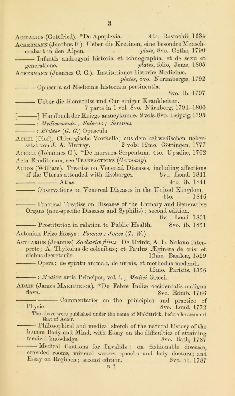 Acidalius (Gottfried). *De Apoplexia. 4to. Bostochii, 1634 Acrermann (Jacobus F.). Ueber die Kretinen, eine besondre Mensch- enabart in den Alpen. plate, 8vo. Gotha, 1790 Infantis androgyni historia et ichnographia, et de sexu et generatione. plates, folio, Jeme, 1805 Ackermann (Joannes C. G.). Institutiones historian Medicinse. plates, 8vo. Norimbergae, 1792 Opuscula ad Medicinse historian! pertinenfcia. 8vo. ib. 1797 Ueber die Kenntniss und Cur einiger Krankheiten. 7 parts in 1 vol. 8vo. Niirnberg, 1794-1800 [ ] Handbuch der Kriegs-arzneykunde. 2vols. 8vo. Leipzig, 1795 : Medicamenta ; Salerno ; Serenus. : Richter (G. G.) Opuscula. Acrel (Olof). Chirurgische Vorfaelle; aus dem schwedischen ueber- setzt von J. A. Murray. 2 vols. 12mo. Gottingen, 1777 Acrell (Johannes G.). *De morsura Serpentum. 4to. Upsaliae, 1762 Acta Eruditorum, see Transactions (Germany). Acton (William). Treatise on Venereal Diseases, including affections of the Uterus attended with discharges. 8vo. Lond. 1841 Atlas. 4to. ib. 1841 Observations on Venereal Diseases in the United Kingdom. 4to. 1846 Practical Treatise on Diseases of the Urinary and Generative Organs (non-specific Diseases and Syphilis) : second edition. 8vo. Lond. 1851 Prostitution in relation to Public Health. 8vo. ib. 1851 Actonian Prize Essays: Fownes ; Jones (T'. IF.) Actuarius (Joannes) Zacharice filius. De Urinis, A. L. Nolano inter- prete; A. Thylesius de coloribus; et Paulus HCgineta de crisi et diebus decretoriis. 12 mo. Basileae, 1529 Opera: de spiritu animali, de urinis, et methodus medendi. 12mo. Parisiis, 1556 : Medicce artis Principes, vol. i. ; Medici Grseci. Adair (James Makittrick). *De Febre Indiae occidentalis maligna fiava. 8vo. Edinb. 1766 ■ Commentaries on the principles and practice of Physic. 8vo. Lond. 1772 The above were published under the name of Makittrick, before lie assumed that of Adair. Philosophical and medical sketch of'the natural history of the human Body and Mind, with Essay on the difficulties of attaining medical knowledge. Svo. Bath, 1787 * Medical Cautions for Invalids : on fashionable diseases, crowded rooms, mineral waters, quacks and lady doctors; and Essay on Begimen; second edition. 8vo. ib. 1787 b 2