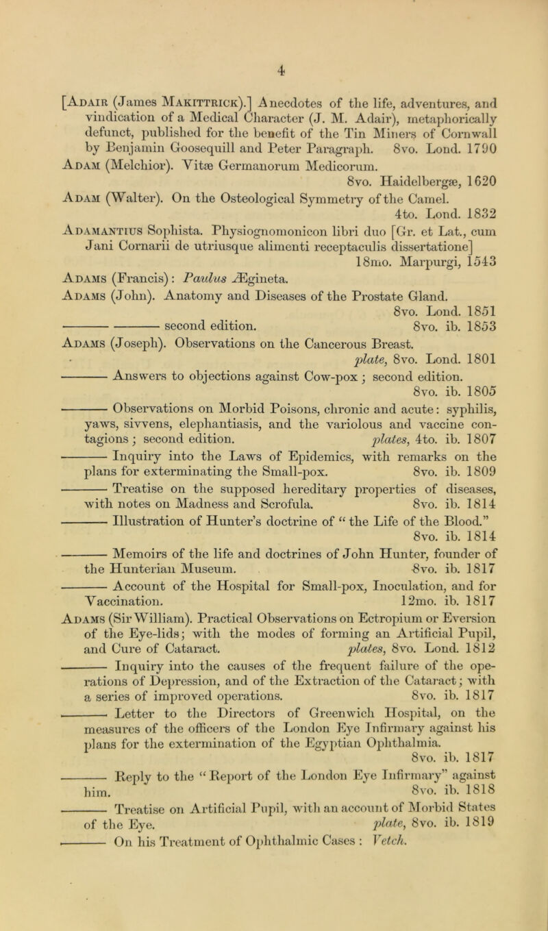 [Adair (James Makittrick).] Anecdotes of the life, adventures, and vindication of a Medical Character (J. M. Adair), metaphorically defunct, published for the benefit of the Tin Miners of Cornwall by Benjamin Goosequill and Peter Paragraph. 8vo. Lend. 1790 Adam (Melchior). Vitae Germanorum Medicorum. 8vo. Haidelbergse, 1620 Adam (Walter). On the Osteological Symmetry of the Camel. 4to. Lond. 1832 Adamantius Sophista. Physiognomonicon libri duo [Gr. et Lat., cum Jani Cornarii de utriusque alimenti receptaculis dissertatione] 18mo. Marpurgi, 1543 Adams (Francis) : Paulus ^Egineta. Adams (John). Anatomy and Diseases of the Prostate Gland. 8vo. Lond. 1851 second edition. 8vo. ib. 1853 Adams (Joseph). Observations on the Cancerous Breast. plate, 8vo. Lond. 1801 Answers to objections against Cow-pox; second edition. 8vo. ib. 1805 Observations on Morbid Poisons, chronic and acute: syphilis, yaws, si wens, elephantiasis, and the variolous and vaccine con- tagions ; second edition. plates, 4to. ib. 1807 ■ Inquiry into the Laws of Epidemics, with remarks on the plans for exterminating the Small-pox. 8vo. ib. 1809 Treatise on the supposed hereditary properties of diseases, with notes on Madness and Scrofula. 8vo. ib. 1814 Illustration of Hunter’s doctrine of “ the Life of the Blood.” 8vo. ib. 1814 Memoirs of the life and doctrines of John Hunter, founder of the Hunterian Museum. 8vo. ib. 1817 Account of the Hospital for Small-pox, Inoculation, and for Vaccination. 12mo. ib. 1817 Adams (Sir William). Practical Observations on Ectropium or Eversion of the Eye-lids; with the modes of forming an Artificial Pupil, and Cure of Cataract. plates, 8vo. Lond. 1812 — Inquiry into the causes of the frequent failure of the ope- rations of Depression, and of the Extraction of the Cataract; with a series of improved operations. 8vo. ib. 1817 . < Letter to the Directors of Greenwich Hospital, on the measures of the officers of the London Eye Infirmary against his plans for the extermination of the Egyptian Ophthalmia. 8vo. ib. 1817 Beply to the “ Report of the London Eye Infirmary” against him. 8vo. ib. 1818 Treatise on Artificial Pupil, with an account of Morbid States of the Eye. plate, 8vo. ib. 1819 , On his Treatment of Ophthalmic Cases : Vetch.