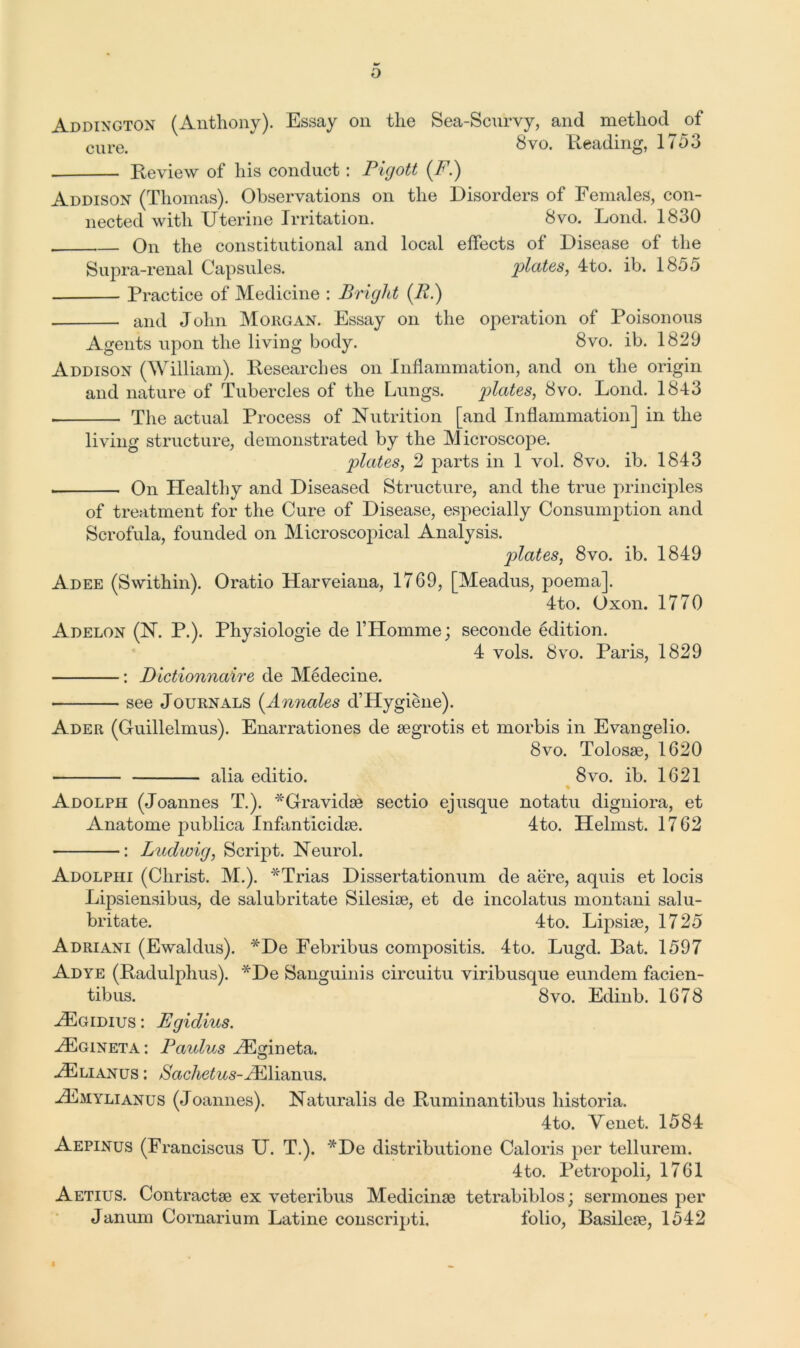 o Addington (Anthony). Essay on the Sea-Scurvy, and method of cure> 8vo. Reading, 1753 Review of his conduct: Pigott (F.) Addison (Thomas). Observations on the Disorders of Females, con- nected with Uterine Irritation. 8vo. Lond. 1830 On the constitutional and local effects of Disease of the Supra-renal Capsules. plates, 4to. ib. 1855 Practice of Medicine : Bright (R.) and John Morgan. Essay on the operation of Poisonous Agents upon the living body. 8vo. ib. 1829 Addison (William). Researches on Inflammation, and on the origin and nature of Tubercles of the Lungs. plates, 8vo. Lond. 1843 The actual Process of Nutrition [and Inflammation] in the living structure, demonstrated by the Microscope. plates, 2 parts in 1 vol. 8vo. ib. 1843 On Healthy and Diseased Structure, and the true principles of treatment for the Cure of Disease, especially Consumption and Scrofula, founded on Microscopical Analysis. plates, 8vo. ib. 1849 Adee (Swithin). Oratio Harveiana, 1769, [Meadus, poema]. 4to. Oxon. 1770 Adelon (N. P.). Physiologie de l’Homme; seconde edition. 4 vols. 8vo. Paris, 1829 : Dictionnaire de Medecine. see Journals (Annales d’Hygiene). Ader (Guillelmus). Enarrationes de segrotis et morbis in Evangelio. 8vo. Tolosae, 1620 alia editio. 8vo. ib. 1621 Adolph (Joannes T.). *Gravidse sectio ejusque notatu digniora, et Anatome publica Infanticidse. 4to. Helmst. 1762 : Ludwig, Script. Neurol. Adolphi (Christ. M.). *Trias Dissertationum de aere, aquis et locis Lipsiensibus, de salubritate Silesise, et de incolatus montani salu- britate. 4to. Lipsise, 1725 Adriani (Ewaldus). *De Febribus compositis. 4to. Lugd. Bat. 1597 Ad ye (Radulphus). *De Sanguinis circuitu viribusque eundem facien- tibus. 8vo. Edinb. 1678 Hgidius : Egidius. Hgineta : Paulus HI An eta. Hlianus : /SWAe^s-Hlianus. Hmylianus (Joannes). Naturalis de Ruminantibus historia. 4to. Venet. 1584 Aepinus (Franciscus U. T.). *De distribution e Cal oris per tellurem. 4to. Petropoli, 1761 Aetius. Contracts ex veteribus Medicinse tetrabiblos; sermones per Janum Cornarium Latine conscripti. folio, Basileie, 1542 ft