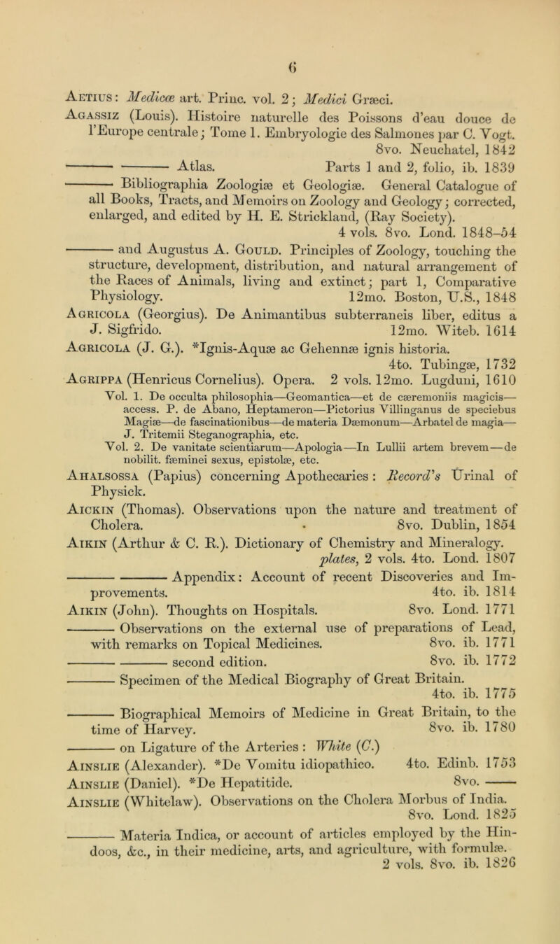 Aetius : Medicce art. Priuc. vol. 2; Medici Graeci. Agassiz (Louis). Histoire naturelle des Poissons d’eau douce de 1 Europe centrale; Tome 1. Embryologie des Salmones par C. Vogt. 8vo. Neuchatel, 1842 * Atlas. Parts 1 and 2, folio, ib. 1839 Bibliograpliia Zoologiae et Geologiae. General Catalogue of all Books, Tracts, and Memoirs on Zoology and Geology; corrected, enlarged, and edited by H. E. Strickland, (Ray Society). 4 vols. 8vo. Bond. 1848-54 and Augustus A. Gould. Principles of Zoology, touching the structure, development, distribution, and natural arrangement of the Races of Animals, living and extinct; part 1, Comparative Physiology. 12mo. Boston, U.S., 1848 Agricola (Georgius). De Animantibus subterraneis liber, editus a J. Sigfrido. 12mo. Witeb. 1614 Agricola (J. G.). *Ignis-Aquae ac Gehennae ignis historia. 4to. Tubingae, 1732 Agrippa (Henricus Cornelius). Opera. 2 vols. 12mo. Lugduni, 1610 Yol. 1. De occulta philosophia—Geomantica—et de cseremoniis magicis— access. P. de Abano, Heptameron—Pictorius Villinganus de speciebus Magise—de fascinationibus—de materia Dsemonum—Arbatel de magia— J. Tritemii Steganographia, etc. Yol. 2. De vanitate scientiarum—Apologia—In Lullii artem brevem—de nobilit. fseminei sexus, epistolae, etc. Ahalsossa (Papius) concerning Apothecaries: Record's Urinal of Physick. Aickin (Thomas). Observations upon the nature and treatment of Cholera. • 8vo. Dublin, 1854 Atkin (Arthur & C. R.). Dictionary of Chemistry and Mineralogy. plates, 2 vols. 4to. Lond. 1807 Appendix: Account of recent Discoveries and Im- provements. 4to. ib. 1814 Aikin (John). Thoughts on Hospitals. 8vo. Lond. 1771 Observations on the external use of preparations of Lead, with remarks on Topical Medicines. 8vo. ib. 17 71 second edition. 8vo. ib. 1772 Specimen of the Medical Biography of Great Britain. 4to. ib. 1775 Biographical Memoirs of Medicine in Great Britain, to the time of Harvey. 8vo. ib. 1780 on Ligature of the Arteries : White (0.) Ainslie (Alexander). *De Yomitu idiopathico. 4to. Edinb. 1753 Ainslie (Daniel). *De Hepatitide. 8vo. Ainslie (Whitelaw). Observations on the Cholera Morbus of India. 8vo. Lond. 1825 Materia Indica, or account of articles employed by the Hin- doos, &c., in their medicine, arts, and agriculture, with formulae. 2 vols. 8vo. ib. 1826