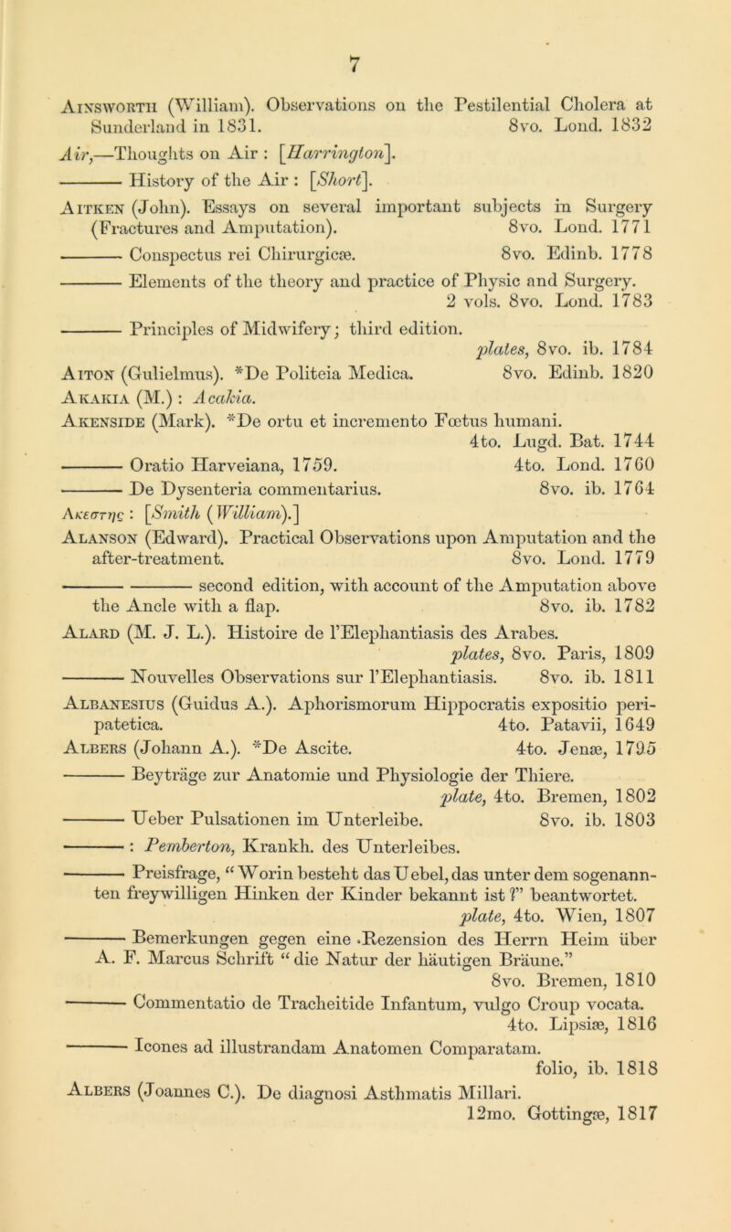 Ainsworth (William). Observations on the Pestilential Cholera at Sunderland in 1831. 8vo. Lond. 1832 Air,—Thoughts on Air : [Harrington]. History of the Air : [Short\. Aitken (John). Essays on several important subjects in Surgery (Fractures and Amputation). 8vo. Lond. 1771 Conspectus rei Chirurgicse. 8vo. Edinb. 1778 Elements of the theory and practice of Physic and Surgery. 2 vols. 8vo. Lond. 1783 Principles of Midwifery; third edition. plates, 8vo. ib. 1784 Aiton (Gulielmus). *Be Politeia Medica. 8vo. Edinb. 1820 Akakia (M.): Acahia. Akenside (Mark). *He ortu et incremento Foetus humani. 4to. Lugd. Bat. 1744 Oratio ILarveiana, 1759. 4to. Lond. 1760 Be Bysenteria commentarius. 8vo. ib. 1764 j\KE(Trr}Q : [Smith ( William).] Alanson (Edward). Practical Observations upon Amputation and the after-treatment. 8vo. Lond. 1779 second edition, with account of the Amputation above the Ancle with a flap. 8vo. ib. 1782 Alard (M. J. L.). Histoire de l’Elephantiasis des Arabes. plates, 8vo. Paris, 1809 Houvelles Observations sur l’Elephantiasis. 8vo. ib. 1811 Albanesius (Gluidus A.). Aphorismorum Hippocratis expositio peri- patetica. 4to. Patavii, 1649 Albers (Johann A.). *Be Ascite. 4to. Jenge, 1795 Beytriige zur Anatomie und Pliysiologie der Thiere. plate, 4to. Bremen, 1802 Ueber Pulsationen im Unterleibe. 8vo. ib. 1803 : Pemberton, Krankh. des Unterleibes. • Preisfrage, “ Worin besteht das Uebel, das unter dem sogenann- ten freywilligen Hinken der Kinder bekannt ist T beantwortet. plate, 4to. Wien, 1807 • Bemerkungen gegen eine .Bezension des ILerrn Heim liber A. F. Marcus Schrift “ die Katur der hautigen Braune.” 8vo. Bremen, 1810 Commentatio de Tracheitide Infantum, vulgo Croup vocata. 4to. Lipsise, 1816 leones ad illustrandam Anatomen Comparatam. folio, ib. 1818 Albers (Joannes C.). He diagnosi Astlimatis Millari. 12mo. Gottingoe, 1817