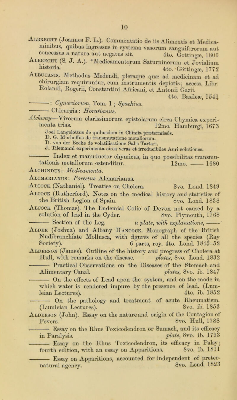 Albrecht (JCannes F. L.). Commentatio de iis Alimentis et Medica- mmibus, quibus ingressus in systema vasorum sanguiftrorum aut concessus a natura aut negatus sit. 4to. Gottingae, 1806 Albrecht (S. J. A.). “Medicamentorum Saturninorum et Jovialium historia. 4to. Gottingae, 1772 Albl casis. Methodus Medendi, pleraque quae ad medicinam et ad chirurgiam requiruntur, cum instrumentis depictis; access. Libr Polandi, Pogerii, Constantini Africani, et Antonii Gazii. 4to. Basilese, 1541 J T : Gynceciorum, Tom. 1 ; Spachius. * Chirurgia: Horatianus. Alchemy Virorum clarissimorum epistolarum circa Chymiea experi- ment a trias. 12mo. Ilamburgi, 1673 Joel Langelottus de quibusdarri in Chimia prsetermissis. D. G. Morhoffus de transmutatione metallorum. D. von der Becke de volatilisatione Salis Tartari. J. Tilemanni experimenta circa veras et irreducibiles Auri solutiones. * Index et manuductor chymicus, in quo possibilitas transmu- tationis metallorum ostenditur. 12mo. 1680 Alchindus : Medicamenta. Alcmarianus : Forestus Alcmarianus. Alcock (Nathaniel). Treatise on Cholera. 8vo. Lond. 1849 Alcock (Futherford). Notes on the medical history and statistics of the British Legion of Spain. 8vo. Lond. 1838 Alcock (Thomas). The Endemial Colic of Devon not caused by a solution of lead in the Cyder. 8vo. Plymouth, 1768 • Section of the Leg. a plate, with explanations, Alder (Joshua) and Albany Hancock. Monograph of the British Nudibranchiate Mollusca. with figures of all the species (Fay Society). 6 j3arts, roy. 4to. Lond. 1845-52 Alderson (James). Outline of the history and progress of Cholera at Hull, with remarks on the disease. plates, 8vo. Lond. 1832 Practical Observations on the Diseases of the Stomach and Alimentary Canal. plates, 8vo. ib. 1847 On the effects of Lead upon the system, and on the mode in which water is rendered impure by the presence of lead. (Lum- leian Lectures). 4to. ib. 1852 * On the pathology and treatment of acute Pheumatism. (Lumleian Lectures). 8vo. ib. 1853 Alderson (John). Essay on the nature and origin of the Contagion of Fevers. 8vo. Hull, 1788 Essay on the Phus Toxicodendron or Sumach, and its efficacy in Paralysis. plate, 8vo. ib. 1793 Essay on the Phus Toxicodendron, its efficacy in Palsy; fourth edition, with an essay on Apparitions. 8vo. ib. 1811 Essay on Apparitions, accounted for independent of preter- natural agency. 8vo. Lond. 1823