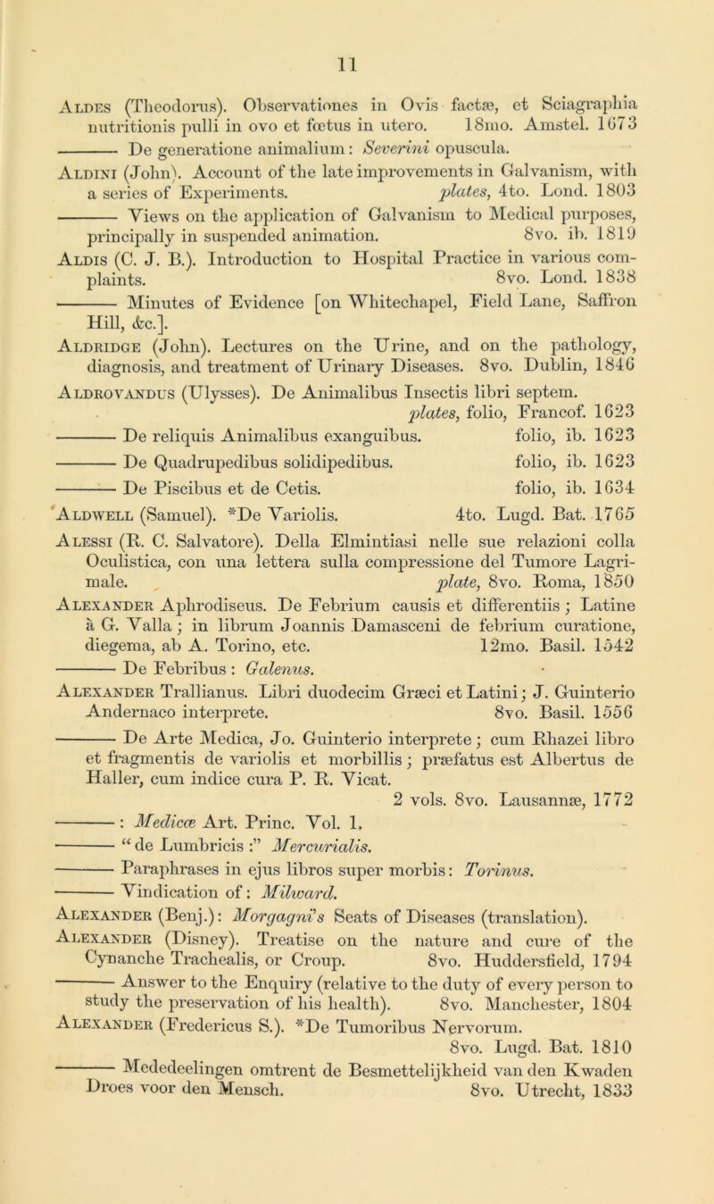 Alpes (Theodoras). Ohservationes in Ovis facta?, et Sciagraphia nutritionis pulli in ovo et foetus in utero. 18mo. Amstel. 1073 De generations animalium: Severini opuscula. Aldini (John). Account of the late improvements in Galvanism, with a series of Experiments. plates, 4to. Lond. 1803 Views on the application of Galvanism to Medical purposes, principally in suspended animation. 8vo. ib. 1819 Aldis (C. J. B.). Introduction to Hospital Practice in various com- plaints. 8vo. Lond. 1838 Minutes of Evidence [on Whitechapel, Field Lane, Saffron Hill, &c.]. Aldridge (John). Lectures on the Urine, and on the pathology, diagnosis, and treatment of Urinary Diseases. 8vo. Dublin, 1846 Aldrovandus (Ulysses). De Animalibus Insectis libri septem. plates, folio, Francof. 1623 De reliquis Animalibus exanguibus. folio, ib. 1623 De Quadrupedibus solidipedibus. folio, ib. 1623 — De Piscibus et de Cetis. folio, ib. 1634 Aldwell (Samuel). *De Variolis. 4to. Lugd. Bat. 1765 Alessi (P. C. Salvatore). Della Elmintiasi nelle sue relazioni colla Oculistica, con una lettera sulla compressione del Tumore Lagri- male. plate, 8vo. Roma, 1850 Alexander Aphrodiseus. De Febrium causis et differentiis; Latine a G. Valla; in librum Joannis Damasceni de febrium curatione, diegema, ab A. Torino, etc. 12mo. Basil. 1542 De Febribus : Galenus. Alexander Trallianus. Libri duodecim Grseci et Latini; J. Guinterio Andernaco interprete. 8vo. Basil. 1556 De Arte Medica, Jo. Guinterio interprete; cum Bhazei libro et fragmentis de variolis et morbillis; prsefatus est Albertus de Haller, cum indice cura P. P. Vicat. 2 vols. 8vo. Lausannm, 1772 : Medicce Art. Princ. Vol. 1. • “ de Lumbricis Mercurialis. Paraphrases in ejus libros super morbis: Torinus. Vindication of: Mihvard. Alexander (Benj.): Morgagni s Seats of Diseases (translation). Alexander (Disney). Treatise on the nature and cure of the Cynanche Trachealis, or Croup. 8vo. Huddersfield, 1794 — Answer to the Enquiry (relative to the duty of every person to study the preservation of his health). 8vo. Manchester, 1804 Alexander (Eredericus S.). De Tumoribus Nervorum. 8vo. Lugd. Bat. 1810 Mededeelingen omtrent de Besmettelijkheid van den Kwaden Droes voor den Mensch. 8vo. Utrecht, 1833
