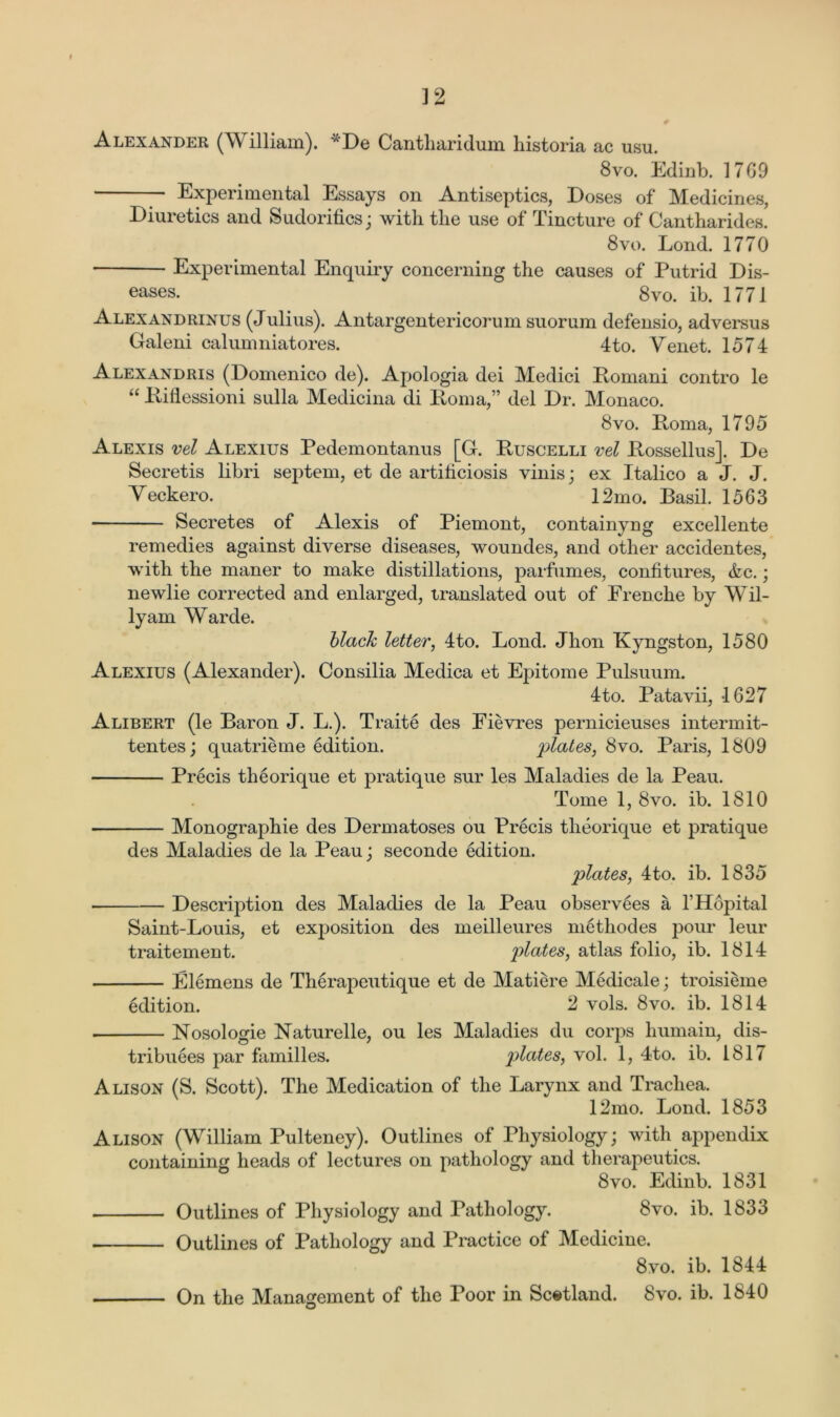 t 12 # Alexander (William). *De Cantharidum historia ac usu. 8vo. Edinb. 1769 ' Experimental Essays on Antiseptics, Doses of Medicines, Diuretics and Sudorifics; with the use of Tincture of Cantharides. 8vo. Loud. 1770 Experimental Enquiry concerning the causes of Putrid Dis- eases- 8vo. ib. 1771 Alexandrinus (Julius). Antargentericorum suorum defensio, adversus Galeni calumniatores. 4to. Yenet. 1574 Alexandris (Domenico de). Apologia dei Medici Bomani contro le “ Piflessioni sulla Medicina di Poma,” del Dr. Monaco. 8vo. Poma, 1795 Alexis vel Alexius Pedemontanus [G. Puscelli vel Possellus]. De Secretis libri septem, et de artihciosis vinis; ex Italico a J. J. Yeckero. 12mo. Basil. 1563 Secretes of Alexis of Piemont, containyng excellente remedies against diverse diseases, woundes, and other accidentes, with the maner to make distillations, parfumes, confitures, &c.; newlie corrected and enlarged, translated out of Frenclie by Wil- ly am Warde. blaclc letter, 4to. Bond. Jhon Kyngston, 1580 Alexius (Alexander). Consilia Medica et Epitome Pulsuum. 4to. Patavii, 1627 Alibert (le Baron J. L.). Traite des Fievres pernicieuses intermit- tentes; quatrieme edition. plates, 8vo. Paris, 1809 Precis theorique et pratique sur les Maladies de la Peau. Tome 1, 8vo. ib. 1810 Monographic des Dermatoses ou Precis theorique et pratique des Maladies de la Peau; seconde edition. plates, 4to. ib. 1835 Description des Maladies de la Peau observees a THopital Saint-Louis, et exposition des meilleures methodes pour leur traitement. palates, atlas folio, ib. 1814 Elemens de Therapeutique et de Matiere Medicale; troisieme edition. 2 vols. 8vo. ib. 1814 Nosologie Naturelle, ou les Maladies du corps humain, dis- tributes par families. plates, vol. 1, 4to. ib. 1817 Alison (S. Scott). The Medication of the Larynx and Trachea. 12mo. Lond. 1853 Alison (William Pulteney). Outlines of Physiology; with appendix containing heads of lectures on pathology and therapeutics. 8vo. Edinb. 1831 Outlines of Physiology and Pathology. 8vo. ib. 1833 Outlines of Pathology and Practice of Medicine. 8vo. ib. 1844 On the Management of the Poor in Scotland. 8vo. ib. 1840