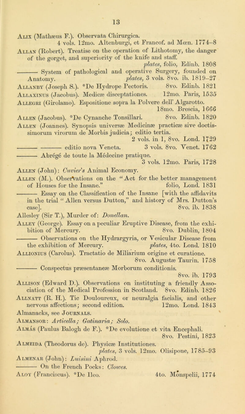 Alix (Matliseus F.). Observata Chirurgica. 4 vols. 12mo. Altenburgi, et Francof. ad Moen. 1774-8 Allan (Robert). Treatise on the operation of Lithotomy, the danger of the gorget, and superiority of the knife and staff. plates, folio, Edinb. 1808 System of pathological and operative Surgery, founded on Anatomy. plates, 3 vols. 8vo. ib. 1819-27 Allanby (Joseph S.). *De Hydrope Pectoris. 8vo. Edinb. 1821 Allaxinus (Jacobus). Medicie disceptationes. 12mo. Paris, 1535 Allegri (Girolamo). Espositione sopra la Polvere dell’Algarotto. 18mo. Brescia, 16G6 Allen (Jacobus). “Be Cynanche Tonsillari. 8vo. Edinb. 1820 Allen (Joannes). Synopsis universe Medicinse practicse sive doctis- simorum virorum de Morbis judicia; editio tertia. 2 vols. in 1, 8vo. Lond. 1729 editio nova Yeneta. 3 vols. 8vo. Yenet. 1762 Abrege de toute la Medecine pratique. 3 vols. 12mo. Paris, 1728 Allen (John) : Cuvier s Animal Economy. Allen (M.). Observations on the “Act for the better management of Blouses for the Insane.” folio, Lond. 1831 Essay on the Classification of the Insane [with the affidavits in the trial “Allen versus Dutton,” and history of Mrs. Dutton’s case]. 8vo. ib. 1838 Allesley (Sir T.), Murder of: Donellan. Alley (George). Essay on a peculiar Eruptive Disease, from the exhi- bition of Mercury. 8vo. Dublin, 1804 Observations on the Hydrargyria, or Yesicular Disease from the exhibition of Mercury. plates, 4to. Lond. 1810 Allionius (Carolus). Tractatio de Miliarium origine et curatione. 8vo. Augustie Taurin. 1758 Conspectus prsesentaneie Morborum conditionis. 8vo. ib. 1793 Allison (Edward D.). Observations on instituting a friendly Asso- ciation of the Medical Profession in Scotland. 8vo. Edinb. 1826 Allyatt (R. H.). Tic Douloureux, or neuralgia facialis, and other nervous affections; second edition. 12mo. Lond. 1843 Almanacks, see Journals. Almansor: Articella; Gatinaria; Solo. Almas (Paulus Balogh de F.). *De evolutione et vita Encephali. 8vo. Pestini, 1823 Almeida (Tlieodorus de). Physicse Institutiones. plates, 3 vols. 12mo. Olisipone, 1785-93 Almenar (John): Luisini Aphrod. ■ On the French Pocks: Clowes. Aloy (Franciscus). *De Ileo. 4to. Monspelii, 1774