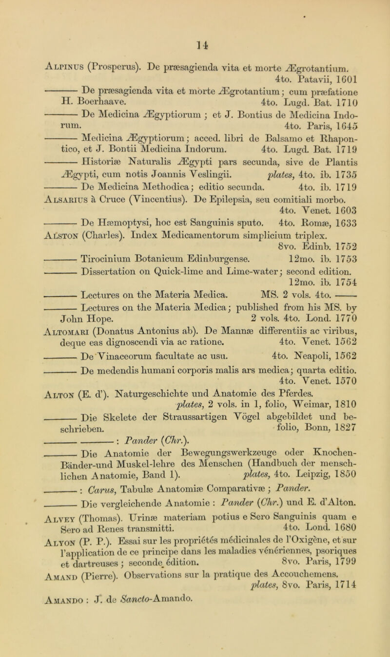 Alpinus (Prosperus). De prsesagienda vita et morte ^Egrotantium. 4to. Patavii, 1601 De prsesagienda vita et niorte HCgrotantium ; cum praefatione H. Boerhaave. 4to. Lugd. Bat. 1710 De Medicina ASgyptiorum ; et J. Bontius de Medicina Indo- rum. 4to. Paris, 1G45 Medicina AEgyptiorum; acced. libri de Balsamo et Rhapon- tico, et J. Bontii Medicina Indorum. 4to. Lugd. Bat. 1719 Llistoriae Naturalis AEgypti pars secunda, sive de Plantis Higypti, cum notis Joannis Yeslingii. plates, 4to. ib. 1735 De Medicina Methodica; editio secunda. 4to. ib. 1719 Alsarius a Cruce (Yincentius). De Epilepsia, seu comitiali morbo. 4to. Yenet. 1603 De Hremoptysi, hoc est Sanguinis sputo. 4to. Romae, 1633 Alston (Charles). Index Medicamentorum simplicium triplex. 8vo. Edinb. 1752 Tirocinium Botanicum Edinburgense. 12mo. ib. 1753 Dissertation on Quick-lime and Lime-water; second edition. 12mo. ib. 1754 Lectures on the Materia Medica. MS. 2 vols. 4to. Lectures on the Materia Medica; published from his MS. by John Hope. 2 vols. 4to. Lond. 1770 Altomari (Donatus Antonius ab). De Mannae differentiis ac viribus, deque eas dignoscendi via ac ratione. 4to. Yenet. 1562 De'Yinaceorum facultate ac usu. 4to. Neapoli, 1562 De medendis humani corporis malis ars medica; quarta editio. 4to. Yenet. 1570 Alton (E. d’). Naturgeschichte und Anatomie des Pferdes. plates, 2 vols. in 1, folio, Weimar, 1810 Die Skelete der Straussartigen Yogel abgebildet und be- schrieben. folio, Bonn, 1827 : Pander (Chr.). Die Anatomie der Bewegungswerkzeuge oder Knochen- Bander-und Muskel-lehre des Menschen (Handbuch der mensch- lichen Anatomie, Band 1). plates, 4to. Leipzig, 1850 : Cams, Tabulae Anatomise Comparativse ; Pander. Die vergleichende Anatomie : Pander (Chr.) und E. d’Alton. Alvey (Thomas). Urinse materiam potius e Sero Sanguinis quam e Sero ad Renes transmitti. 4to. Lond. 1680 Alyon (P. P.). Essai sur les proprietcs mcdicinales de l’Oxigene, et sur Fapplication de ce principe dans les maladies vencriennes, psoriques et dartreuses ; seconde, 6dition. 8vo. Paris, 1799 Amand (Pierre). Observations sur 1a, pratique des Accouchemens. plates, 8vo. Paris, 1714 Amando : J. de ^awc^o-Amando.
