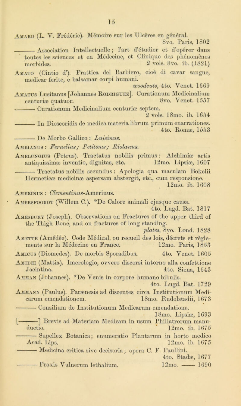 Amard (L. Y. Frederic). Memoire sur les IJlceres en general. 8vo. Paris, 1802 Association Intellectuelle j l’art d’etudier et d’operer dans toutes les sciences et en Medecine, et Clinique des phenomenes morbides. 2 vols. 8vo. ib. (1821) Amato (Cintio d’). Prattica del Barbiero, cioe di cavar sangue, medicar ferite, e balsamar corpi humani. woodcuts, 4to. Yenet. 1669 Amatus Lusitanus [Johannes Bodriguez]. Curationum Medicinalium centurise quatuor. 8vo. Yenet. 1557 Curationum Medicinalium centurise septem. 2 vols. 18mo. ib. 1G54 In Dioscoridis de medica materia librum primum enarrationes. 4to. Bonne, 1553 De Morbo Gallico : Luisinus. Ambianus : Fernelius; Fetilceus; lliolanus. Amelungius (Petrus). Tractatus nobilis primus : Alchimke artis antiquissimse inventio, dignitas, etc. 12mo. Lipsise, 1G07 Tractatus nobilis secundus : Apologia qua maculam Bokelii Hermetic^ medicine asj>ersam abstergit, etc., cum responsione. 12mo. ib. 1G08 Amerinus : Clementinus-Amermus. Amersfoordt (Willem C.). *De Cal ore animali ej usque causa. 4 to. Lugd. Bat. 1817 Amesbury (Joseph). Observations on Fractures of the upper third of the Thigh Bone, and on fractures of long standing. plates, 8vo. Bond. 1828 Amette (Amedee). Code Medical, ou recueil des lois, decrets et regle- ments sur la Medecine en France. 12mo. Paris, 1853 Amicus (Diomedes). De morbis Sporadibus. 4to. Yenet. 1G05 Amidei (Mattia). Imerologio, ovvero discorsi intorno alia confettione Jacintina. 4to. Siena, 1G43 Amman (Johannes). *De Yenis in corpore humano bibulis. 4to. Lugd. Bat. 1729 Ammann (Paulus). Parjenesis ad discentes circa Institutionum Medi- carum emendationem. 18mo. Budolstadii, 1673 Consilium de Institutionum Medicarum emendatione. 18mo. Lipsise, 1G93 [ ] Brevis ad Materiam Medicam in usum Philiatrorum manu- ductio. ' 12mo. ib. 1675 Supellex Botanica; enumeratio Plantarum in liorto medico Acad. Lips. 12mo. ib. 1675 Medicina critica sive clecisoria; opera C. F. Paullini. 4to. Stadie, 1677