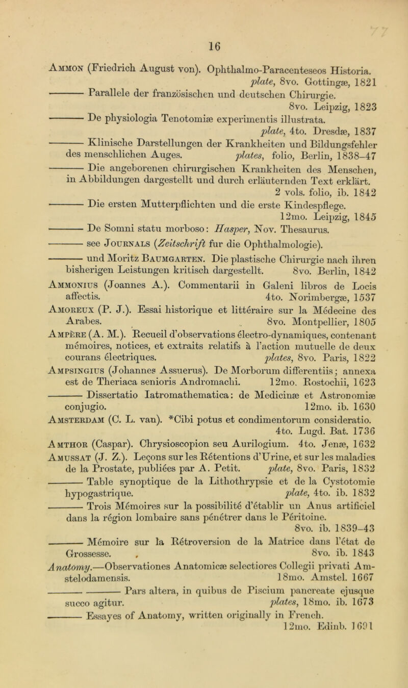 Ammon (Friedrich August von). Ophthalmo-Paracenteseos Historia. plate, 8vo. Gottingae, 1821 Parallele der franzosischen und deutschen Chirurgie. 8vo. Leipzig, 1823 De physiologia Tenotomiae experiinentis illustrata. plate, 4to. Dresdae, 1837 Klinische Darstellungen der Kranklieiten und Bildungsfehler des menschlichen Auges. plates, folio, Berlin, 1838-47 Die angeborenen chirurgisclien Kranklieiten des Menschen, in Abbildungen dargestellt und durch erlauternden Text erklart. 2 vols. folio, ib. 1842 ■ Die ersten Mutterpflichten und die erste Kindespflege. 12mo. Leipzig, 1845 De Somni statu morboso: Hasper, Nov. Thesaurus. see Journals (Zeitschrift fur die Ophthalmologie). und Moritz Baumgarten. Die plastische Cliirurgie nach ihren bisherigen Leistungen kritisch dargestellt. 8vo. Berlin, 1842 Ammonius (Joannes A.). Commentarii in Galeni libros de Locis affectis. 4to. Norimbergae, 1537 Amoreux (P. J.). Essai historique et litteraire sur la Medecine des Arabes. .. 8vo. Montpellier, 1805 Ampere (A. M.). Becueil d’observations electro-dynamiques, contenant memoires, notices, et extraits relatifs a faction mutuelle de deux courans electriques. plates, 8vo. Paris, 1822 Ampsingius (Johannes Assuerus). De Morborum differentiis; annexa est de Theriaca senioris Andromaclii. 12mo. Bostochii, 1623 Dissertatio Iatromathematica: de Medicinae et Astronomiae conjugio. 12mo. ib. 1630 Amsterdam (C. L. van). *Cibi potus et condimentorum consideratio. 4to. Lugd. Bat. 1736 Amthor (Caspar). Chrysioscopion seu Aurilogium. 4to. Jenag, 1632 Amussat (J. Z.). Le9ons sur les Detentions d’Urine, et sur les maladies de la Prostate, publiees par A. Petit. plate, 8vo. Paris, 1832 . Table synoptique de la Lithothrypsie et de la Cystotomie hypogastrique. plate, 4to. ib. 1832 Trois Memoires sur la possibility d’etablir un Anus artificiel dans la region lombaire sans penetrer dans le Peritoine. 8vo. ib. 1839-43 Memoire sur la Betroversion de la Matrice dans l'etat de Grossesse. , 8vo. ib. 1843 Anatomy.—Observations Anatomicae selectiores Collegii privati Am- stelodamensis. 18mo. Amstel. 1667 — Pars altera, in quibus de Piscium pancreate ejusque succo agitur. plates, 18mo. ib. 1673 Essayes of Anatomy, written originally in French. 12mo. Edinb. 1691