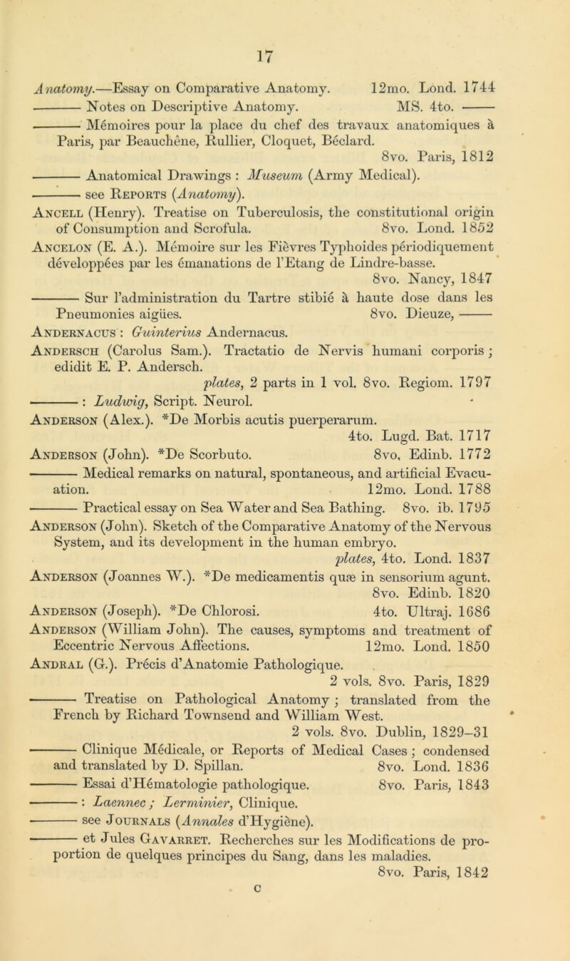 Anatomy.—Essay on Comparative Anatomy. 12mo. Lond. 1744 Notes on Descriptive Anatomy. MS. 4to. Memoires pour la place du chef des travaux anatomiques & Paris, par Beauchene, Bullier, Cloquet, Beclard. 8 vo. Paris, 1812 Anatomical Drawings : Museum (Army Medical). see Beports {Anatomy). Ancell (Henry). Treatise on Tuberculosis, the constitutional origin of Consumption and Scrofula. 8vo. Lond. 1852 Ancelon (E. A.). Memoire sur les Fievres Typhoides periodiquement developpees par les emanations de l’Etang de Lindre-basse. 8vo. Nancjq 1847 Sur l’administration du Tartre stibie a haute dose dans les Pneumonies aigiies. 8vo. Dieuze, Andernacus : Guinterius Andernacus. Andersch (Carolus Sam.). Tractatio de Nervis humani corporis; edidit E. P. Andersch. plates, 2 parts in 1 vol. 8vo. Begiom. 1797 : Ludwig, Script. Neurol. Anderson (Alex.). *De Morbis acutis puerperarum. 4to. Lugd. Bat. 1717 Anderson (John). *De Scorbuto. 8vo, Edinb. 1772 Medical remarks on natural, spontaneous, and artificial Evacu- ation. 12mo. Lond. 1788 Practical essay on Sea Water and Sea Bathing. 8vo. ib. 1795 Anderson (John). Sketch of the Comparative Anatomy of the Nervous System, and its development in the human embryo. plates, 4to. Lond. 1837 Anderson (Joannes W.). *De medicamentis qu?e in sensorium agunt. 8vo. Edinb. 1820 Anderson (Joseph). *De Chlorosi. 4to. Ultraj. 1686 Anderson (William John). The causes, symptoms and treatment of Eccentric Nervous Affections. 12mo. Lond. 1850 Andral (C.). Precis d’Anatomie Pathologique. 2 vols. 8vo. Paris, 1829 ■ Treatise on Pathological Anatomy; translated from the French by Bichard Townsend and William West. 2 vols. 8vo. Dublin, 1829-31 Clinique Medicale, or Beports of Medical Cases ; condensed and translated by D. Spillan. 8vo. Lond. 1836 Essai d’Hematologie pathologique. 8vo. Paris, 1843 : Laennec; Lerminier, Clinique. * see Journals {Annales d’Hygiene). et Jules Gavarret. Becherches sur les Modifications de pro- portion de quelques principes du Sang, dans les maladies. 8vo. Paris, 1842 c